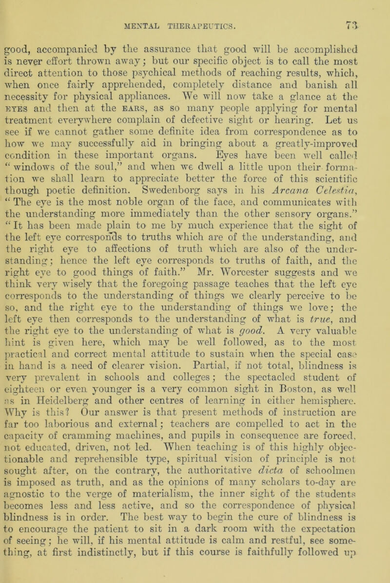 good, accompanied by the assurance that good will be accomplished is never effort thrown away; but our specific object is to call the most direct attention to those psychical methods of reaching results, which, when once fairly apprehended, completely distance and banish all necessity for physical appliances. We will now take a glance at the eyes and then at the ears, as so many people applying for mental treatment everywhere complain of defective sight or hearing. Let us see if we cannot gather some definite idea from correspondence as to how we may successfully aid in bringing about a greatly-improved condition in these important organs. Eyes have been well called “ windows of the soul,” and when we dwell a little upon their forma- tion we shall learn to appreciate better the force of this scientific though poetic definition. Swedenborg says in his Arcana Celextia, “ The eye is the most noble organ of the face, and communicates with the understanding more immediately than the other sensory organs.” “ It has been made plain to me by much experience that the sight of the left eye corresponds to truths which are of the understanding, and the right eye to affections of truth which are also of the under- standing; hence the left eye corresponds to truths of faith, and the right eye to good things of faith.” Mr. Worcester suggests and we think very wisely that the foregoing passage teaches that the left eye corresponds to the understanding of things we clearly perceive to be so, and the right eye to the understanding of things we love; the left eye then corresponds to the understanding of what is true, and the right eye to the understanding of what is good. A very valuable hint is given here, which may be well followed, as to the most practical and correct mental attitude to sustain when the special casa in hand is a need of clearer vision. Partial, if not total, blindness is very prevalent in schools and colleges; the spectacled student of eighteen or even younger is a very common sight in Boston, as well ns in Heidelberg and other centres of learning in either hemisphere. Why is this? Our answer is that present methods of instruction are far too laborious and external; teachers are compelled to act in the capacity of cramming machines, and pupils in consequence are forced, not educated, driven, not led. When teaching is of this highly objec- tionable and reprehensible type, spiritual vision of principle is not sought after, on the contrary, the authoritative dicta of schoolmen is imposed as truth, and as the opinions of many scholars to-day are agnostic to the verge of materialism, the inner sight of the students becomes less and less active, and so the correspondence of physical blindness is in order. The best way to begin the cure of blindness is to encourage the patient to sit in a dark room with the expectation of seeing; he will, if his mental attitude is calm and restful, see some- thing, at first indistinctly, but if this course is faithfully followed up