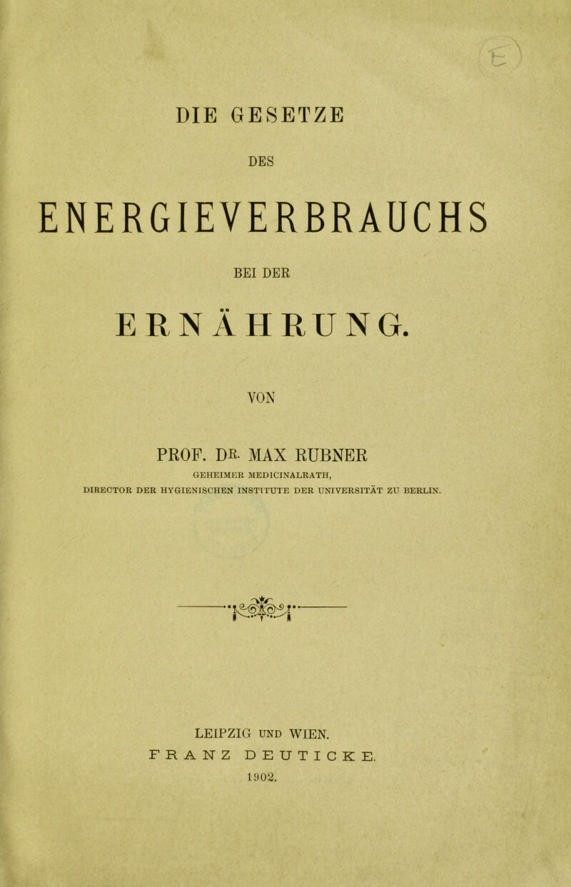 DIE GESETZE DES ENERGIEVERBRAUCHS BEI DER ERNÄHRUNG. VON PROF. Dß- MAX RUBNER GEHEIMER MED1CINALRATH, DIRECTOR DER HYGIENISCHEN INSTITUTE DER UNIVERSITÄT ZU BERLIN. LEIPZIG UND WIEN. FRANZ DEUTICKE. 1902.