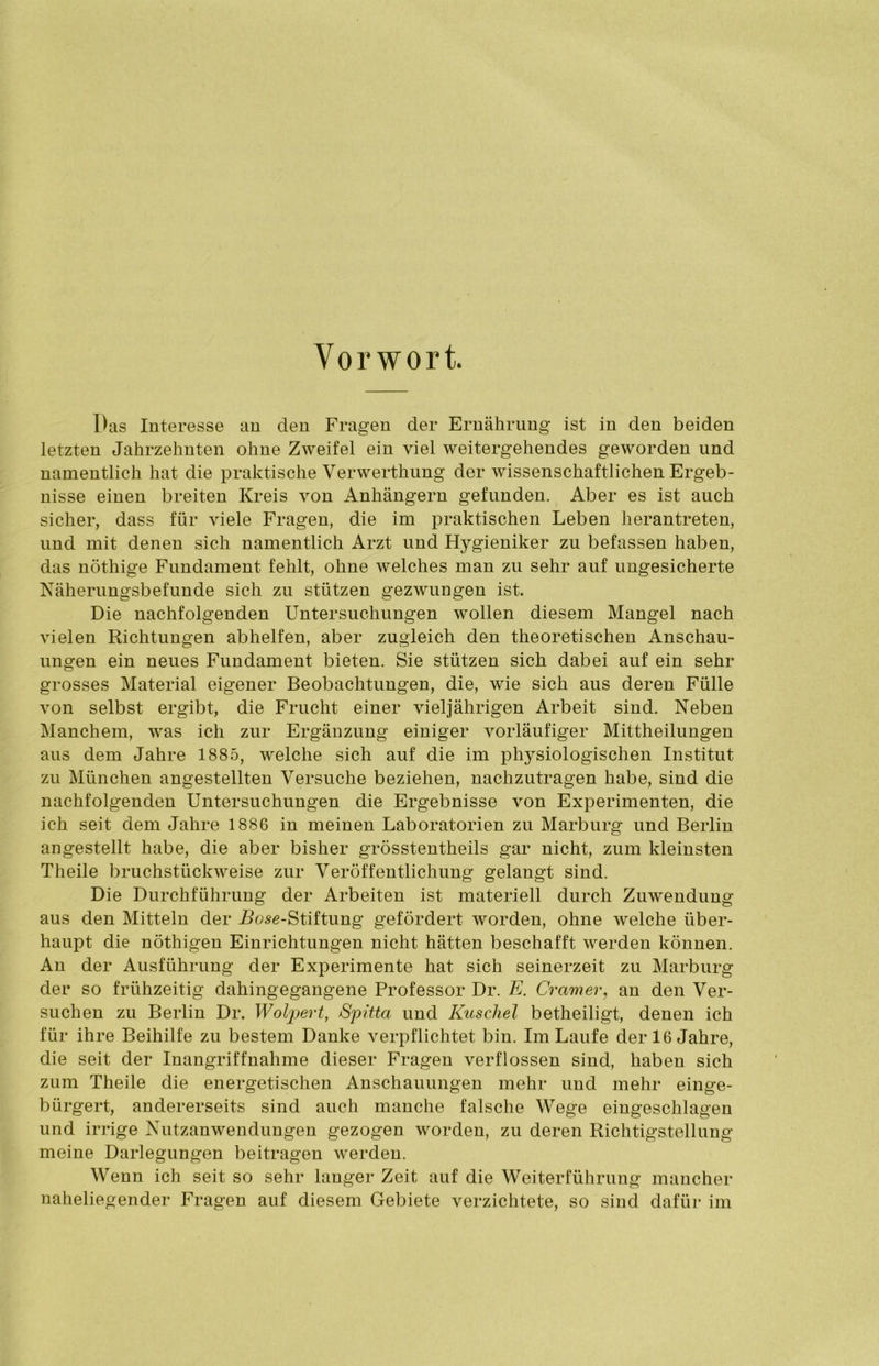 Vorwort. Pas Interesse an den Fragen der Ernährung ist in den beiden letzten Jahrzehnten ohne Zweifel ein viel weitergehendes geworden und namentlich hat die praktische Verwerthung der wissenschaftlichen Ergeb- nisse einen breiten Kreis von Anhängern gefunden. Aber es ist auch sicher, dass für viele Fragen, die im praktischen Leben herantreten, und mit denen sich namentlich Arzt und Hygieniker zu befassen haben, das nöthige Fundament fehlt, ohne welches man zu sehr auf ungesicherte Näherungsbefunde sich zu stützen gezwungen ist. Die nachfolgenden Untersuchungen wollen diesem Mangel nach vielen Richtungen abhelfen, aber zugleich den theoretischen Anschau- ungen ein neues Fundament bieten. Sie stützen sich dabei auf ein sehr grosses Material eigener Beobachtungen, die, wie sich aus deren Fülle von selbst ergibt, die Frucht einer vieljährigen Arbeit sind. Neben Manchem, was ich zur Ergänzung einiger vorläufiger Mittheilungen aus dem Jahre 1885, welche sich auf die im physiologischen Institut zu München angestellten Versuche beziehen, nachzutragen habe, sind die nachfolgenden Untersuchungen die Ergebnisse von Experimenten, die ich seit dem Jahre 1886 in meinen Laboratorien zu Marburg und Berlin angestellt habe, die aber bisher grösstentheils gar nicht, zum kleinsten Theile bruchstückweise zur Veröffentlichung gelangt sind. Die Durchführung der Arbeiten ist materiell durch Zuwendung aus den Mitteln der -Bose-Stiftung gefördert worden, ohne welche über- haupt die nöthigen Einrichtungen nicht hätten beschafft werden können. An der Ausführung der Experimente hat sich seinerzeit zu Marburg der so frühzeitig dahingegangene Professor Dr. E. Gramer, an den Ver- suchen zu Berlin Dr. Wolpert, Spitta und Kuschel betheiligt, denen ich für ihre Beihilfe zu bestem Danke verpflichtet bin. Im Laufe der 16 Jahre, die seit der Inangriffnahme dieser Fragen verflossen sind, haben sich zum Theile die energetischen Anschauungen mehr und mehr einge- bürgert, andererseits sind auch manche falsche Wege eingeschlagen und irrige Nutzanwendungen gezogen worden, zu deren Richtigstellung meine Darlegungen beitragen werden. Wenn ich seit so sehr langer Zeit auf die Weiterführung mancher naheliegender Fragen auf diesem Gebiete verzichtete, so sind dafür im