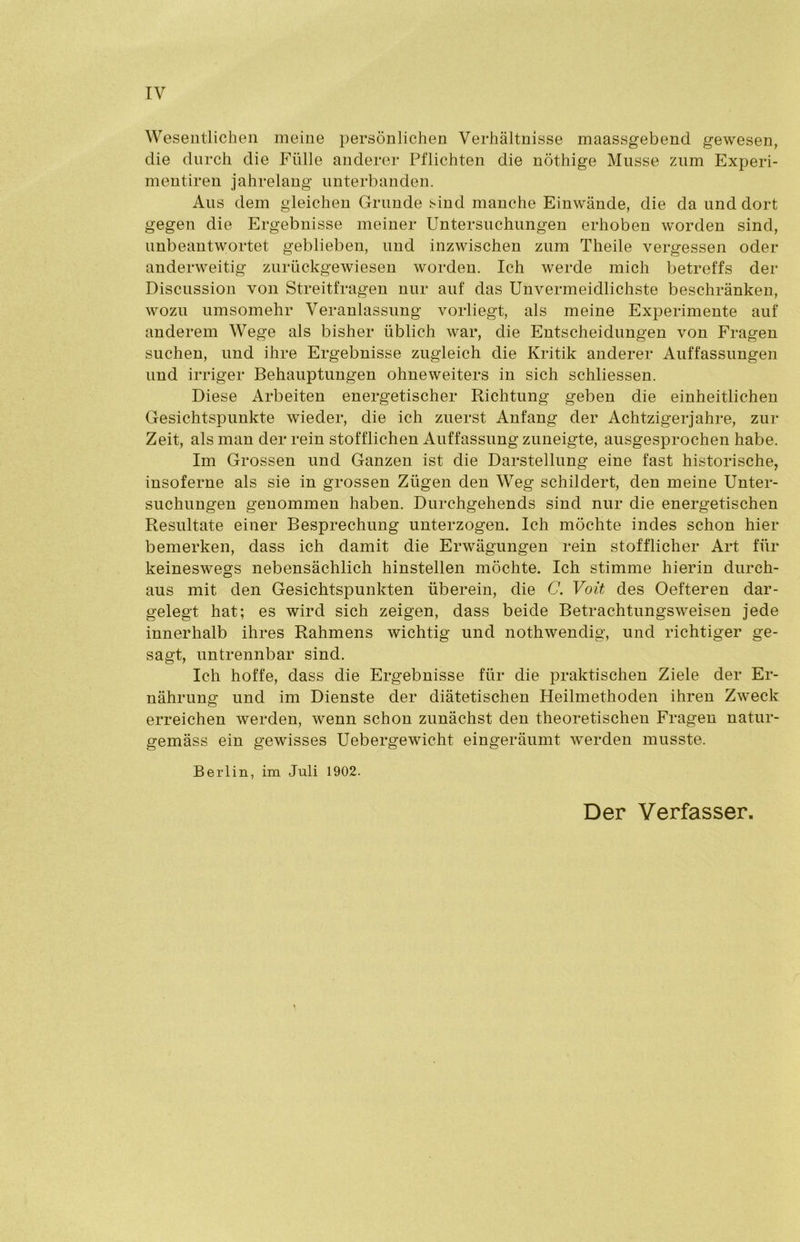 Wesentlichen meine persönlichen Verhältnisse maassgebend gewesen, die durch die Fülle anderer Pflichten die nöthige Müsse zum Experi- mentiren jahrelang unterbanden. Aus dem gleichen Grunde sind manche Einwände, die da und dort gegen die Ergebnisse meiner Untersuchungen erhoben worden sind, unbeantwortet geblieben, und inzwischen zum Theile vergessen oder anderweitig zurückgewiesen worden. Ich werde mich betreffs der Discussion von Streitfragen nur auf das Unvermeidlichste beschränken, wozu umsomehr Veranlassung vorliegt, als meine Experimente auf anderem Wege als bisher üblich war, die Entscheidungen von Fragen suchen, und ihre Ergebnisse zugleich die Kritik anderer Auffassungen und irriger Behauptungen ohneweiters in sich schliessen. Diese Arbeiten energetischer Richtung geben die einheitlichen Gesichtspunkte wieder, die ich zuerst Anfang der Achtzigerjahre, zur Zeit, als man der rein stofflichen Auffassung zuneigte, ausgesprochen habe. Im Grossen und Ganzen ist die Darstellung eine fast historische, insoferne als sie in grossen Zügen den Weg schildert, den meine Unter- suchungen genommen haben. Durchgehends sind nur die energetischen Resultate einer Besprechung unterzogen. Ich möchte indes schon hier bemerken, dass ich damit die Erwägungen rein stofflicher Art für keineswegs nebensächlich hinstellen möchte. Ich stimme hierin durch- aus mit den Gesichtspunkten überein, die C. Voit des Oefteren dar- gelegt hat; es wird sich zeigen, dass beide Betrachtungsweisen jede innerhalb ihres Rahmens wichtig und nothwendig, und richtiger ge- sagt, untrennbar sind. Ich hoffe, dass die Ergebnisse für die praktischen Ziele der Er- nährung und im Dienste der diätetischen Heilmethoden ihren Zweck erreichen werden, wenn schon zunächst den theoretischen Fragen natur- gemäss ein gewisses Uebergewicht eingeräumt werden musste. Berlin, im Juli 1902. Der Verfasser.