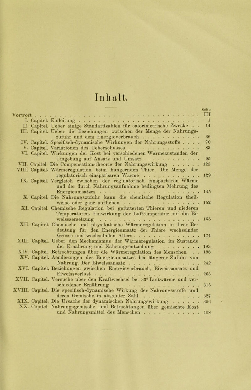 Inhalt. Seite V orwort III I. Capitel. Einleitung 1 II. Capitel. Ueber einige Standardzahlen für calorimetrische Zwecke . . 14 III. Capitel. Ueber die Beziehungen zwischen der Menge der Nalirungs- zufuhr und dem Energieverbrauch 36 IV. Capitel. Specifisch-dynamische Wirkungen der Nahrungsstoffe .... 70 V. Capitel. Variationen des Ueberschusses 83 VI. Capitel. Wirkungen der Kost bei verschiedenen Wärmezuständen der Umgebung auf Ansatz und Umsatz 95 VII. Capitel. Die Compensationstheorie der Nahrungswirkung 125 VIII. Capitel. Wärmeregulation beim hungernden Thier. Die Menge der regulatorisch einsparbaren Wärme 129 IX. Capitel. Vergleich zwischen der regulatorisch einsparbaren Wärme und der durch Nahrungsaufnahme bedingten Mehrung des Energieumsatzes 145 X. Capitel. Die Nahrungszufuhr kann die chemische Regulation theil- weise oder ganz auf heben ; 152 XI. Capitel. Chemische Regulation bei gefütterten Thieren und niederen Temperaturen. Einwirkung der Lufttemperatur auf die Ei- weisszersetzung 169 XII. Capitel. Chemische und physikalische Wärmeregulation in ihrer Be- deutung für den Energieumsatz der Thiere wechselnder Grösse und wechselnden Alters 174 XIII. Capitel. Ueber den Mechanismus der Wärmeregulation im Zustande der Ernährung und Nahrungsentziehung 183 XIV. Capitel. Betrachtungen über die Wärmeregulation des Menschen . . 198 XV. Capitel. Aenderungen des Energieumsatzes bei längerer Zufuhr von Nahrung. Der Eiweissansatz 242 XVI. Capitel. Beziehungen zwischen Energieverbrauch, Eiweissansatz und Eiweissverlust 265 XVII. Capitel. Versuche über den Kraftwechsel bei 33° Luftwärme und ver- schiedener Ernährung 315 XVIII. Capitel. Die specifisch-dynamische Wirkung der Nahrungsstoffe und deren Gemische in absoluter Zahl 327 XIX. Capitel. Die Ursache der dynamischen Nahrungswirkung 356 XX. Capitel. Nahrungsgemische und Betrachtungen über gemischte Kost und Nahrungsmittel des Menschen 408