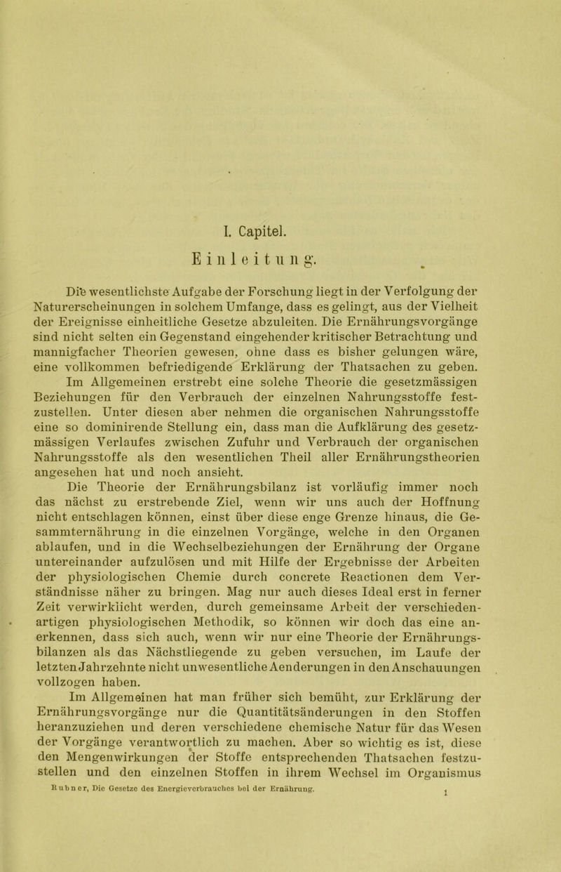 Einleitung. Di*e wesentlichste Aufgabe der Forschung liegt in der Verfolgung der Naturerscheinungen in solchem Umfange, dass es gelingt, aus der Vielheit der Ereignisse einheitliche Gesetze abzuleiten. Die Ernährungsvorgänge sind nicht selten ein Gegenstand eingehender kritischer Betrachtung und mannigfacher Theorien gewesen, ohne dass es bisher gelungen wäre, eine vollkommen befriedigende Erklärung der Thatsachen zu geben. Im Allgemeinen erstrebt eine solche Theorie die gesetzmässigen Beziehungen für den Verbrauch der einzelnen Nahrungsstoffe fest- zustellen. Unter diesen aber nehmen die organischen Nahrungsstoffe eine so dominirende Stellung ein, dass man die Aufklärung des gesetz- mässigen Verlaufes zwischen Zufuhr und Verbrauch der organischen Nahrungsstoffe als den wesentlichen Theil aller Ernährungstheorien angesehen hat und noch ansieht. Die Theorie der Ernährungsbilanz ist vorläufig immer noch das nächst zu erstrebende Ziel, wenn wir uns auch der Hoffnung nicht entschlagen können, einst über diese enge Grenze hinaus, die Ge- sammternährung in die einzelnen Vorgänge, welche in den Organen ablaufen, und in die Wechselbeziehungen der Ernährung der Organe untereinander aufzulösen und mit Hilfe der Ergebnisse der Arbeiten der physiologischen Chemie durch concrete Reactionen dem Ver- ständnisse näher zu bringen. Mag nur auch dieses Ideal erst in ferner Zeit verwirklicht werden, durch gemeinsame Arbeit der verschieden- artigen physiologischen Methodik, so können wir doch das eine an- erkennen, dass sich auch, wenn wir nur eine Theorie der Ernährungs- bilanzen als das Nächstliegende zu geben versuchen, im Laufe der letzten Jahrzehnte nicht unwesentliche Aenderungen in den Anschauungen vollzogen haben. Im Allgemeinen hat man früher sich bemüht, zur Erklärung der Ernährungsvorgänge nur die Quantitätsänderungen in den Stoffen heranzuziehen und deren verschiedene chemische Natur für das Wesen der Vorgänge verantwortlich zu machen. Aber so wichtig es ist, diese den Mengenwirkungen der Stoffe entsprechenden Thatsachen festzu- stellen und den einzelnen Stoffen in ihrem Wechsel im Organismus Rubner, Die Gesetze des Energieverbrauches bei der Ernährung. i
