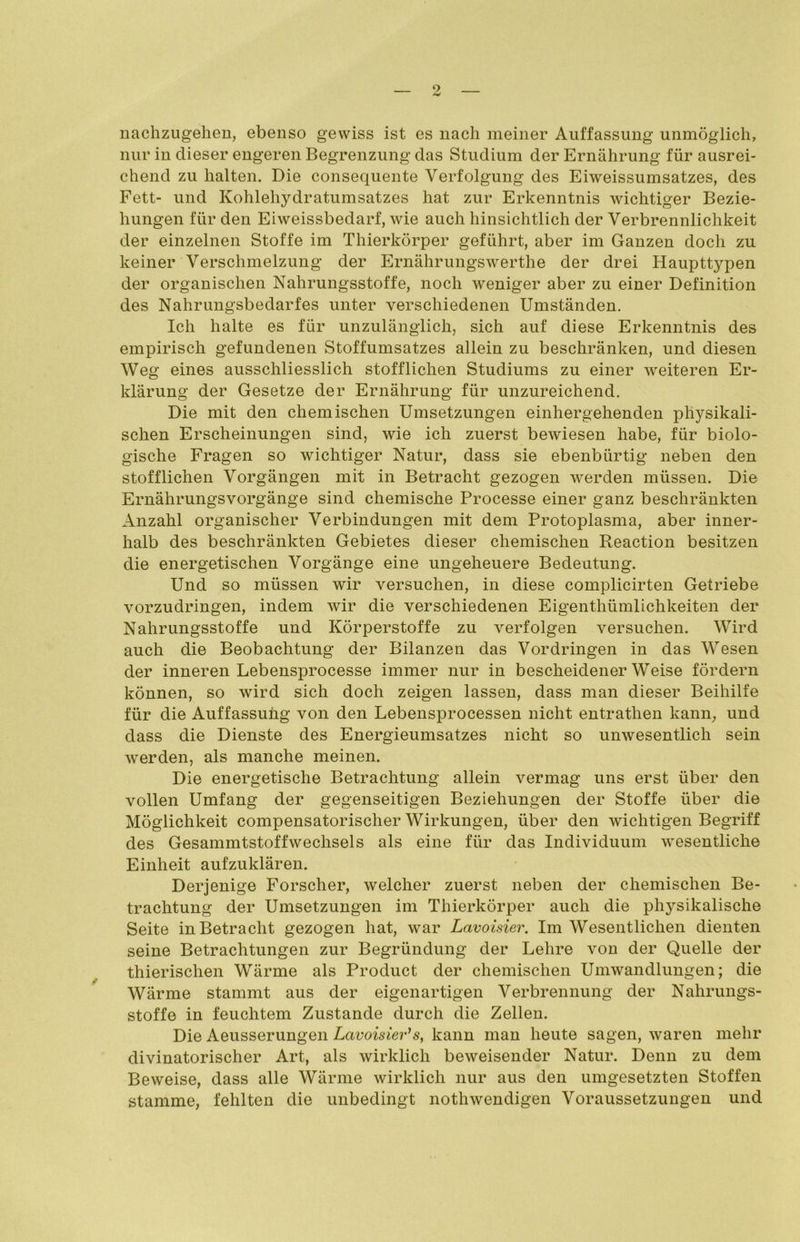 nachzugehen, ebenso gewiss ist es nach meiner Auffassung unmöglich, nur in dieser engeren Begrenzung das Studium der Ernährung für ausrei- chend zu halten. Die consequente Verfolgung des Eiweissumsatzes, des Fett- und Kohlehydratumsatzes hat zur Erkenntnis wichtiger Bezie- hungen für den Eiweissbedarf, wie auch hinsichtlich der Verbrennlichkeit der einzelnen Stoffe im Thierkörper geführt, aber im Ganzen doch zu keiner Verschmelzung der Ernährungswerthe der drei Haupttypen der organischen Nahrungsstoffe, noch weniger aber zu einer Definition des Nahrungsbedarfes unter verschiedenen Umständen. Ich halte es für unzulänglich, sich auf diese Erkenntnis des empirisch gefundenen Stoffumsatzes allein zu beschränken, und diesen Weg eines ausschliesslich stofflichen Studiums zu einer weiteren Er- klärung der Gesetze der Ernährung für unzureichend. Die mit den chemischen Umsetzungen einhergehenden physikali- schen Erscheinungen sind, wie ich zuerst bewiesen habe, für biolo- gische Fragen so wichtiger Natur, dass sie ebenbürtig neben den stofflichen Vorgängen mit in Betracht gezogen werden müssen. Die Ernährungsvorgänge sind chemische Processe einer ganz beschränkten Anzahl organischer Verbindungen mit dem Protoplasma, aber inner- halb des beschränkten Gebietes dieser chemischen Reaction besitzen die energetischen Vorgänge eine ungeheuere Bedeutung. Und so müssen wir versuchen, in diese complicirten Getriebe vorzudringen, indem wir die verschiedenen Eigenthümlichkeiten der Nahrungsstoffe und Körperstoffe zu verfolgen versuchen. Wird auch die Beobachtung der Bilanzen das Vordringen in das Wesen der inneren Lebensprocesse immer nur in bescheidenerWeise fördern können, so wird sich doch zeigen lassen, dass man dieser Beihilfe für die Auffassung von den Lebensprocessen nicht entrathen kann, und dass die Dienste des Energieumsatzes nicht so unwesentlich sein werden, als manche meinen. Die energetische Betrachtung allein vermag uns erst über den vollen Umfang der gegenseitigen Beziehungen der Stoffe über die Möglichkeit compensatorisclier Wirkungen, über den wichtigen Begriff des GesammtstoffWechsels als eine für das Individuum wesentliche Einheit aufzuklären. Derjenige Forscher, welcher zuerst neben der chemischen Be- trachtung der Umsetzungen im Thierkörper auch die physikalische Seite in Betracht gezogen hat, war Lavoisier. Im Wesentlichen dienten seine Betrachtungen zur Begründung der Lehre von der Quelle der thierischen Wärme als Product der chemischen Umwandlungen; die Wärme stammt aus der eigenartigen Verbrennung der Nahrungs- stoffe in feuchtem Zustande durch die Zellen. Die Aeusserungen Lavoisier1 s, kann man heute sagen, waren mehr divinatorischer Art, als wirklich beweisender Natur. Denn zu dem Beweise, dass alle Wärme wirklich nur aus den umgesetzten Stoffen stamme, fehlten die unbedingt nothwendigen Voraussetzungen und