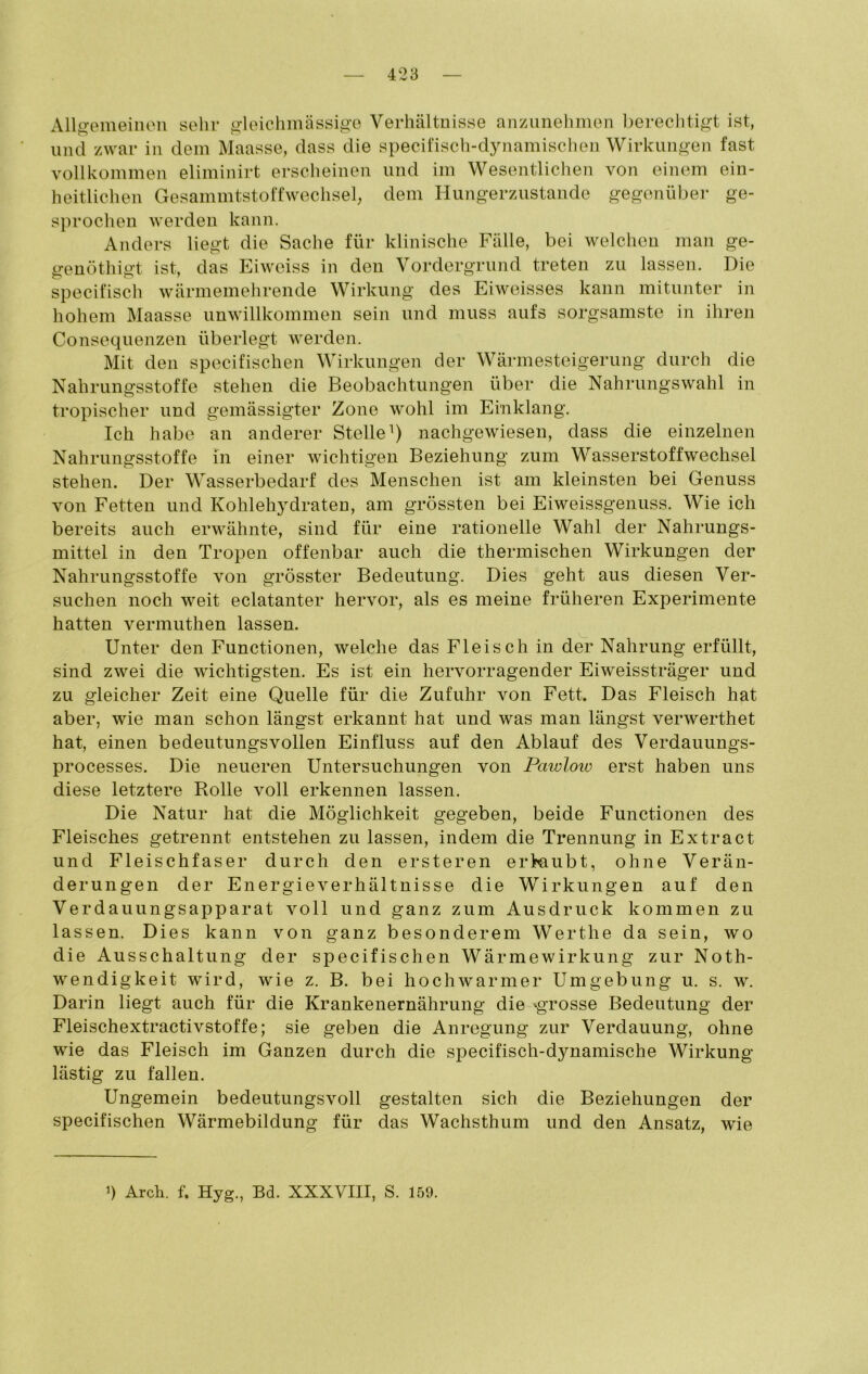 Allgemeinen sehr gleichmässige Verhältnisse anzunehmen berechtigt ist, und zwar in dem Maasse, dass die specifisch-dynamischen Wirkungen fast vollkommen eliminirt erscheinen und im Wesentlichen von einem ein- heitlichen Gesammtstoffwechsel, dem Hungerzustande gegenüber ge- sprochen werden kann. Anders liegt die Sache für klinische Fälle, bei welchen man ge- genöthigt ist, das Eiweiss in den Vordergrund treten zu lassen. Die specifisch wärmemehrende Wirkung des Eiweisses kann mitunter in hohem Maasse unwillkommen sein und muss aufs sorgsamste in ihren Consequenzen überlegt werden. Mit den specifischen Wirkungen der Wärmesteigerung durch die Nahrungsstoffe stehen die Beobachtungen über die Nahrungswahl in tropischer und gemässigter Zone wohl im Einklang. Ich habe an anderer Stelle1) nachgewiesen, dass die einzelnen Nahrungsstoffe in einer wichtigen Beziehung zum Wasserstoffwechsel stehen. Der Wasserbedarf des Menschen ist am kleinsten bei Genuss von Fetten und Kohlehydraten, am grössten bei Eiweissgenuss. Wie ich bereits auch erwähnte, sind für eine rationelle Wahl der Nahrungs- mittel in den Tropen offenbar auch die thermischen Wirkungen der Nahrungsstoffe von grösster Bedeutung. Dies geht aus diesen Ver- suchen noch weit eclatanter hervor, als es meine früheren Experimente hatten vermuthen lassen. Unter den Functionen, welche das Fleisch in der Nahrung erfüllt, sind zwei die wichtigsten. Es ist ein hervorragender Eiweissträger und zu gleicher Zeit eine Quelle für die Zufuhr von Fett. Das Fleisch hat aber, wie man schon längst erkannt hat und was man längst verwerthet hat, einen bedeutungsvollen Einfluss auf den Ablauf des Verdauungs- processes. Die neueren Untersuchungen von Pawlovo erst haben uns diese letztere Rolle voll erkennen lassen. Die Natur hat die Möglichkeit gegeben, beide Functionen des Fleisches getrennt entstehen zu lassen, indem die Trennung in Extract und Fleischfaser durch den ersteren erlaubt, ohne Verän- derungen der Energie Verhältnisse die Wirkungen auf den Verdauungsapparat voll und ganz zum Ausdruck kommen zu lassen. Dies kann von ganz besonderem Wertlie da sein, wo die Ausschaltung der specifischen Wärmewirkung zur Noth- wendigkeit wird, wie z. B. bei hochwarmer Umgebung u. s. w. Darin liegt auch für die Krankenernährung die ^grosse Bedeutung der Fleischextractivstoffe; sie geben die Anregung zur Verdauung, ohne wie das Fleisch im Ganzen durch die specifisch-dynamische Wirkung- lästig zu fallen. Ungemein bedeutungsvoll gestalten sich die Beziehungen der specifischen Wärmebildung für das Wachsthum und den Ansatz, wie >) Arch. f. Hyg., Bd. XXXVIII, S. 159.