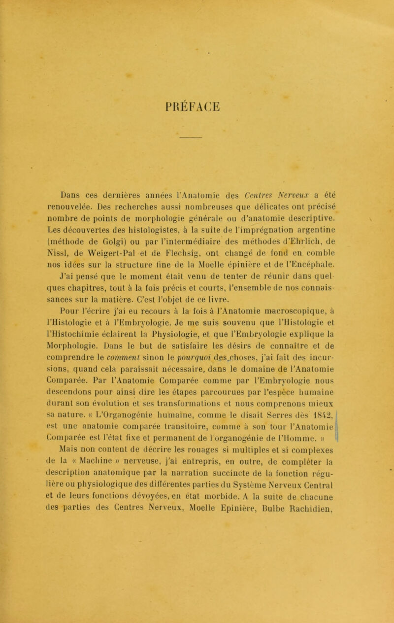 PRÉFACE Dans ces dernières années l’Anatomie des Centres Nerveux a été renouvelée. Des recherches aussi nombreuses que délicates ont précisé nombre de points de morphologie générale ou d’anatomie descriptive. Les découvertes des histologistes, à la suite de l’imprégnation argentine (méthode de Golgi) ou par l’intermédiaire des méthodes d’Ehrlich, de Nissl, de Weigert-Pal et de Flechsig, ont changé de fond en comble nos idées sur la structure line de la Moelle épinière et de l’Encéphale. J’ai pensé que le moment était venu de tenter de réunir dans quel ques chapitres, tout à la fois précis et courts, l’ensemble de nos connais- sances sur la matière. C’est l’objet de ce livre. Pour l’écrire j’ai eu recours à la fois à l’Anatomie macroscopique, à l’Histologie et à l’Embryologie. Je me suis souvenu que l’Histologie et l’Histochimie éclairent la Physiologie, et que l’Embryologie explique la Morphologie. Dans le but de satisfaire les désirs de connaître et de comprendre le comment sinon le pourquoi desjchoses, j’ai fait des incur- sions, quand cela paraissait nécessaire, dans le domaine de l’Anatomie Comparée. Par l’Anatomie Comparée comme par l’Embryologie nous descendons pour ainsi dire les étapes parcourues par l’espèce humaine durant son évolution et ses transformations et nous comprenons mieux sa nature. « L’Organogénie humaine, comme le disait Serres dès 1842, est une anatomie comparée transitoire, comme à son tour l’Anatomie Comparée est l’état fixe et permanent de l’organogénie de l’Homme. » Mais non content de décrire les rouages si multiples et si complexes de la « Machine » nerveuse, j’ai entrepris, en outre, de compléter la description anatomique par la narration succincte de la fonction régu- lière ou physiologique des dilïérentes parties du Système Nerveux Central et de leurs fonctions dévoyées, en état morbide. A la suite de chacune des parties des Centres Nerveux, Moelle Epinière, Bulbe Rachidien,