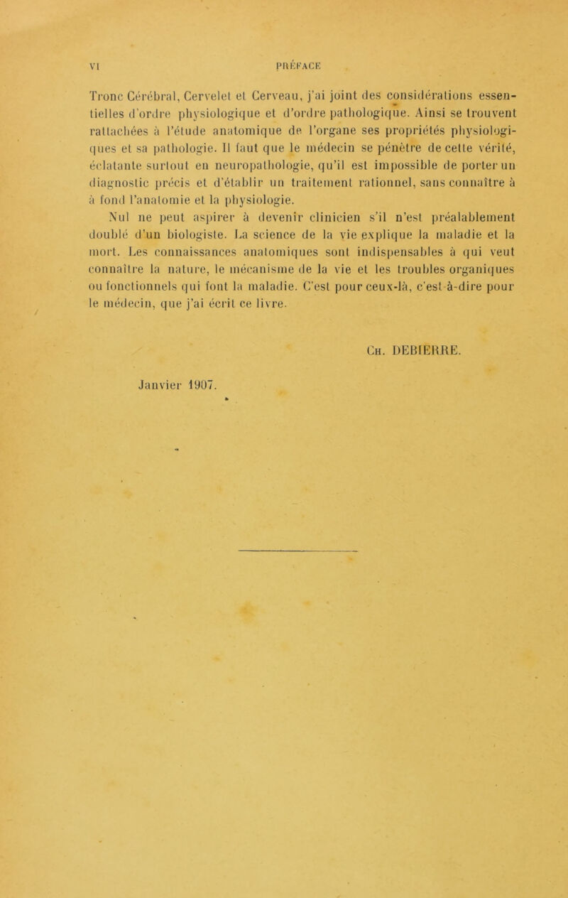 Tronc Cérébral, Cervelet el Cerveau, j’ai joint des considérations essen- tielles d’ordre physiologique et d’ordre pathologique. Ainsi se trouvent rattachées à l’étude anatomique de l’organe ses propriétés physiologi- ques et sa pathologie. Il faut que le médecin se pénètre de cette vérité, éclatante surtout eu neuropathologie, qu’il est impossible de porter un diagnostic précis et d’établir un traitement rationnel, sans connaître à à tond l’anatomie el la physiologie. Nul ne peut aspirer à devenir clinicien s’il n’est préalablement doublé d’un biologiste. La science de la vie explique la maladie et la mort. Les connaissances anatomiques sont indispensables à qui veut connaître la nature, le mécanisme de la vie et les troubles organiques ou fonctionnels qui font la maladie. C’est pour ceux-là, c'est à-dire pour le médecin, que j’ai écrit ce livre. Ch. DEBIERRE. Janvier 1907.