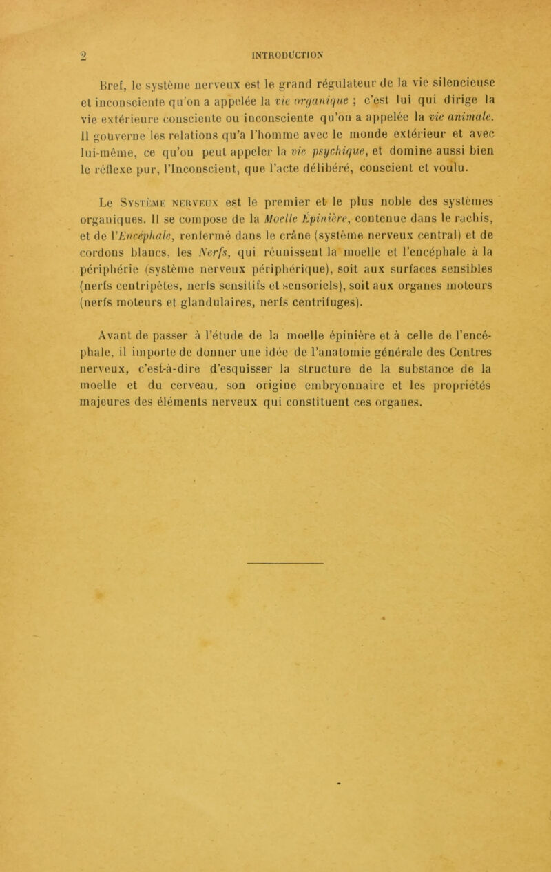 Bref, le système nerveux est le grand régulateur de la vie silencieuse et inconsciente qu’on a appelée la vie organique ; c’est lui qui dirige la vie extérieure consciente ou inconsciente qu’on a appelée la vie animale. 11 gouverne les relations qu’a l’homme avec le monde extérieur et avec lui-même, ce qu’on peut appeler la vie psychique, et domine aussi bien le réflexe pur, l’Inconscient, que l’acte délibéré, conscient et voulu. Le Système nerveux est le premier et le plus noble des systèmes organiques. Il se compose de la Moelle Epinière, contenue dans le rachis, et de l'Encéphale, renfermé dans le crâne (système nerveux central) et de cordons blancs, les Nerfs, qui réunissent la moelle et l’encéphale à la périphérie (système nerveux périphérique), soit aux surfaces sensibles (nerfs centripètes, nerfs sensitifs et sensoriels), soit aux organes moteurs (nerfs moteurs et glandulaires, nerfs centrifuges). Avant de passer à l’étude de la moelle épinière et à celle de l’encé- phale, il importe de donner une idée de l’anatomie générale des Centres nerveux, c’est-à-dire d’esquisser la structure de la substance de la moelle et du cerveau, son origiue embryonnaire et les propriétés majeures des éléments nerveux qui constituent ces organes.