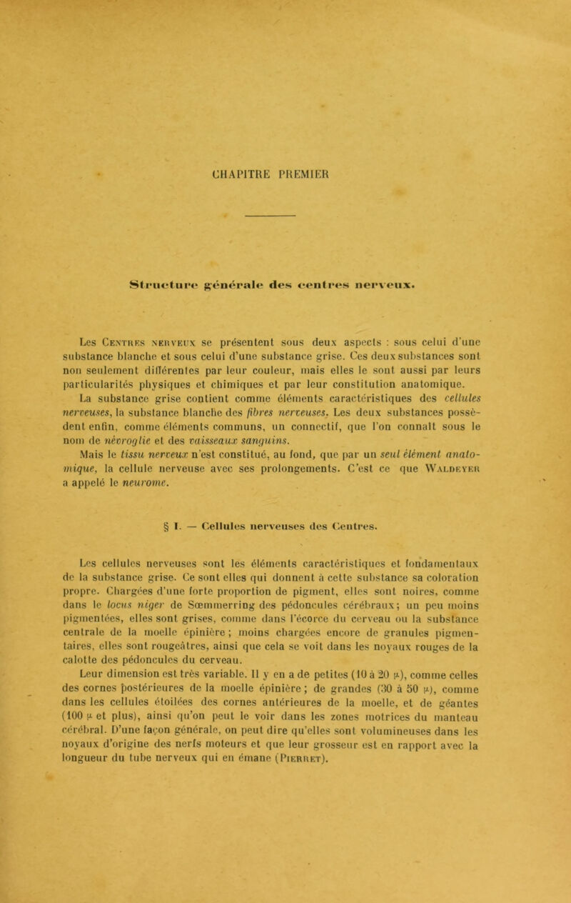CHAPITRE PREMIER Structure générale des centres nerveux. Les Centres nerveux se présentent sous deux aspects : sous celui d'une substance blanche et sous celui d’une substance grise. Ces deux substances sont non seulement différentes par leur couleur, mais elles le sont aussi par leurs particularités physiques et chimiques et par leur constitution anatomique. La substance grise contient comme éléments caractéristiques des cellules nerveuses, la substance blanche des fibres nerveuses. Les deux substances possè- dent enfin, comme éléments communs, un connectif, que l’on connaît sous le nom de nèvroglie et des vaisseaux sanguins. Mais le tissu nerveux n'est constitué, au fond, que par un seul élément anato- mique, la cellule nerveuse avec ses prolongements. C’est ce que Waldeyer a appelé le neurome. § I. — Cellules nerveuses des Centres. Les cellules nerveuses sont les éléments caractéristiques et fondamentaux de la substance grise. Ce sont elles qui donnent à cette substance sa coloration propre. Chargées d’une forte proportion de pigment, elles sont noires, comme dans le locus niger de Sœmmerring des pédoncules cérébraux; un peu moins pigmentées, elles sont grises, comme dans l’écorce du cerveau ou la substance centrale de la moelle épinière ; moins chargées encore de granules pigmen- taires, elles sont rougeâtres, ainsi que cela se voit dans les noyaux rouges de la calotte des pédoncules du cerveau. Leur dimension est très variable. Il y en a de petites (10 à 20 fx), comme celles des cornes postérieures de la moelle épinière ; de grandes (00 à 50 n), comme dans les cellules étoilées des cornes antérieures de la moelle, et de géantes (100 fj- et plus), ainsi qu’on peut le voir dans les zones motrices du manteau cérébral. D’une façon générale, on peut dire qu’elles sont volumineuses dans les noyaux d’origine des nerfs moteurs et que leur grosseur est en rapport avec la longueur du tube nerveux qui en émane (Pierret).