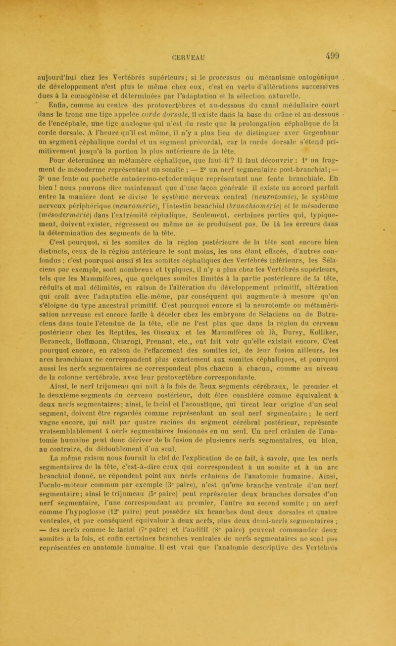 aujourd’hui chez les Vertébrés supérieurs; si le processus ou mécanisme ontogénique de développement n’est plus le même chez eux, c’est en vertu d’altérations successives dues à la ccenogénèse et déterminées par l’adaptation et la sélection naturelle. Enfin, comme au centre des protovertèbres et au-dessous du canal médullaire court dans le tronc une tige appelée corde dorsale, il existe dans la base du crâne et au-dessous de l’encéphale, une tige analogue qui n’est du reste que la prolongation céphalique de la corde dorsale. A l'heure qu’il est même, il n’y a plus lieu de distinguer avec Gegenbaur un segment céphalique cordai et un segment précordai, car la corde dorsale s’étend pri- mitivement jusqu’à la portion la plus antérieure de la tête. Pour déterminée un métamère céphalique, que faut-il? Il faut découvrir : 1° un frag- ment de mésoderme représentant un somite ; — 2° un nerf segmentaire post-branchial; — 3° une fente ou pochette entodermo-ectodermique représentant une fente branchiale. Eh bien ! nous pouvons dire maintenant que d’une façon générale il existe un accord parfait entre la manière dont se divise le système nerveux central (neurotomie), le système nerveux périphérique (neuromérie), l’intestin branchial (branchiomérie) et le mésoderme (mésodermérie) dans l’extrémité céphalique. Seulement, certaines parties qui, typique- ment, doivent exister, régressent ou même ne se produisent pas. De là les erreurs dans la détermination des segments de la tête. C’est pourquoi, si les somites de la région postérieure de la tète sont encore bien distincts, ceux de la région antérieure le sont moins, les uns étant effacés, d’autres con- fondus; c’est pourquoi-aussi si les somites céphaliques des Vertébrés inférieurs, les Séla- ciens par exemple, sont nombreux et typiques, il n’y a plus chez les Vertébrés supérieurs, tels que les Mammifères, que quelques somites limités à la partie postérieure de la tête, réduits et mal délimités, en raison de l’altération du développement primitif, altération qui croît avec l’adaptation elle-même, par conséquent qui augmente à mesure qu’on s’éloigne du type ancestral primitif. C’est pourquoi encore si la neurotomie ou métaméri- sation nerveuse est encore facile à déceler chez les embryons de Sélaciens ou de Batra- ciens dans toute l’étendue de la tête, elle ne l’est plus que dans la région du cerveau postérieur chez les Reptiles, les Oiseaux et les Mammifères où là, Dursy, Kolliker, Beraneck, Hoffmann, Cdiiarugi, Prenant, etc., ont fait voir qu’elle existait encore. C’est pourquoi encore, en raison de l’efîacement des somites ici, de leur fusion ailleurs, les arcs branchiaux ne correspondent plus exactement aux somites céphaliques, et pourquoi aussi les nerfs segmentaires ne correspondent plus chacun à chacun, comme au niveau de la colonne vertébrale, avec leur protovertèbre correspondante. Ainsi, le nerf trijumeau qui naît à la fois de tleux segments cérébraux, le premier et le deuxième segments du cerveau postérieur, doit être considéré comme équivalent à deux nerfs segmentaires; ainsi, le facial et l'acoustique, qui tirent leur origine d’un seul segment, doivent être regardés comme représentant un seul nerf segmentaire ; le nerf vague encore, qui naît par quatre racines du segment cérébral postérieur, représente vraisemblablement 4 nerfs segmentaires fusionnés en un seul. Un nerf crânien de l’ana- tomie humaine peut donc dériver de la fusion de plusieurs nerfs segmentaires, ou bien, au contraire, du dédoublement d’un seul. La même raison nous fournit la clef de l’explication de ce fait, à savoir, que les nerfs segmentaires de la tête, c’est-à-dire ceux qui correspondent à un somite et à un arc branchial donné, ne répondent point aux nerfs crâniens de l’anatomie humaine. Ainsi, l’oculo-moteur commun par exemple (3e paire), n’est qu’une branche ventrale d’un nerf segmentaire; ainsi le trijumeau (5° paire) peut représenter deux branches dorsales d’un nerf segmentaire, l'une correspondant au premier, l’autre au second somite ; un nerf comme l’hypoglosse (12* paire) peut posséder six branches dont deux dorsales et quatre ventrales, et par conséquent équivaloir à deux nerfs, plus deux demi-nerfs segmentaires ; — des nerfs comme le facial (7e paire) et l’auditif (8'’ paire) peuvent commander deux somites à la fois, et enfin certaines branches ventrales de nerfs segmentaires ne sont pas représentées en anatomie humaine. 11 est vrai que l'anatomie descriptive des Vertébrés