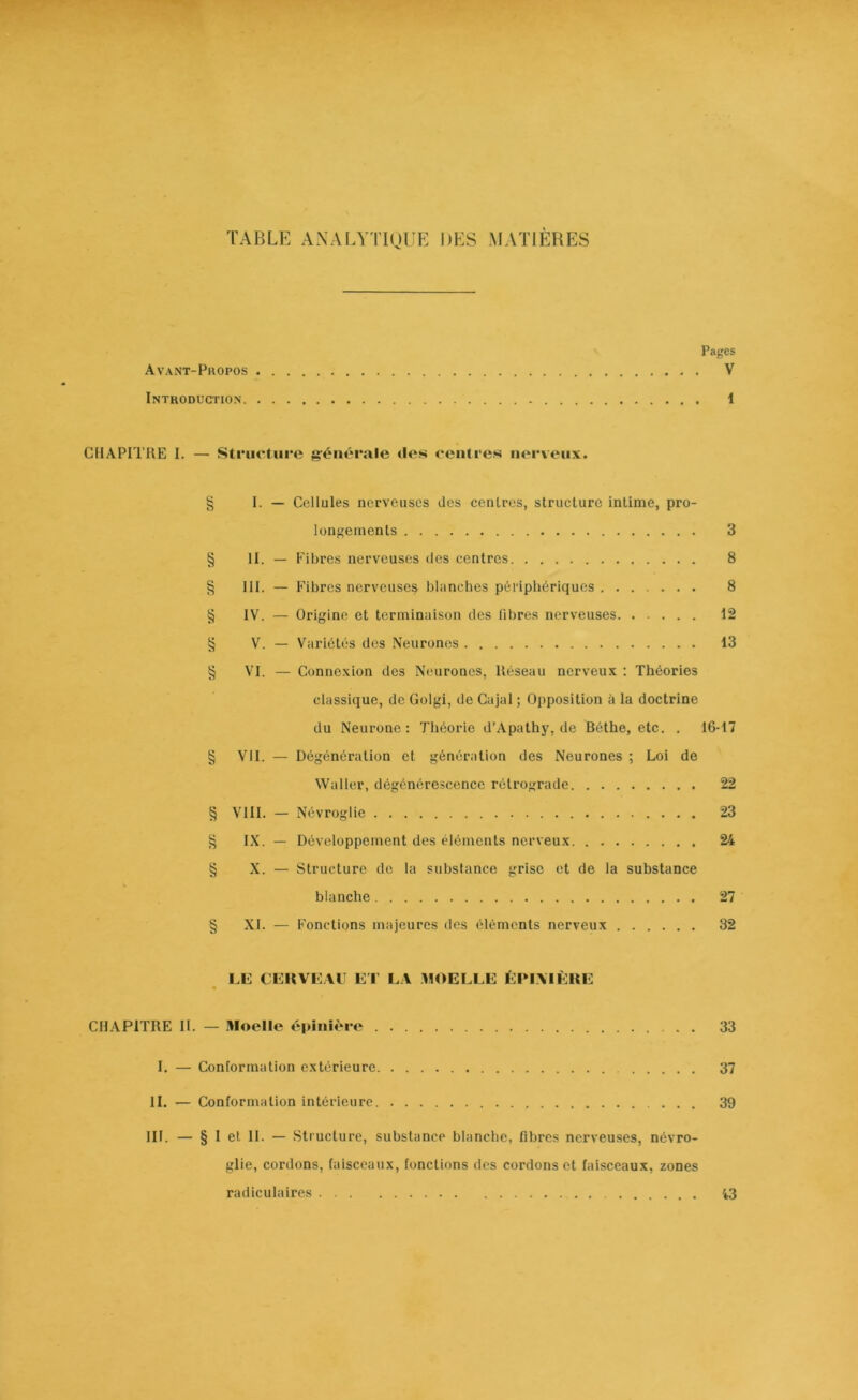 Pages Avant-Propos V Introduction 1 CHAPITRE I. — Structure générale tles centres nerveux. § I. — Cellules nerveuses des centres, structure intime, pro- longements 3 § II. — Fibres nerveuses des centres 8 § III. — Fibres nerveuse^ blanches périphériques 8 § IV. — Origine et terminaison des fibres nerveuses 12 § V. — Variétés des Neurones 13 § VI. — Connexion des Neurones, Réseau nerveux : Théories classique, de Golgi, de Cajal ; Opposition à la doctrine du Neurone: Théorie d’Apathy, de Béthe, etc. . 16-17 § VII. — Dégénération et génération des Neurones ; Loi de Waller, dégénérescence rétrograde 22 § VIII. — Névroglie 23 § IX. — Développement des éléments nerveux 24 § X. — Structure de la substance grise et de la substance blanche 27 § XI. — Fonctions majeures des éléments nerveux 32 LE CEKVEAU ET LA MOELLE ÉPIMÈRE CHAPITRE II. — Moelle épinière 33 I. — Conformation extérieure 37 II. — Conformation intérieure 39 III. — § I et II. — Structure, substance blanche, fibres nerveuses, névro- glie, cordons, faisceaux, fonctions des cordons et faisceaux, zones radiculaires 43