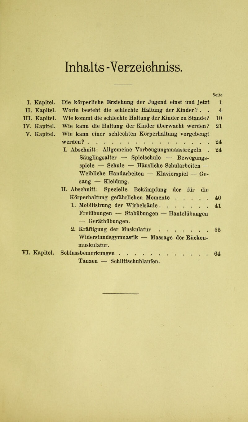 Inhalts - Verzeichntes. I. Kapitel. II. Kapitel. III. Kapitel. IY. Kapitel. Y. Kapitel. YI. Kapitel. Die körperliche Erziehung der Jugend einst und jetzt Worin besteht die schlechte Haltung der Kinder ? . . Wie kommt die schlechte Haltung der Kinder zu Stande? Wie kann die Haltung der Kinder überwacht werden? Wie kann einer schlechten Körperhaltung vorgebeugt werden? I. Abschnitt: Allgemeine Yorbeugungsmaassregeln . Säuglingsalter — Spielschule — Bewegungs- spiele — Schule — Häusliche Schularbeiten — Weibliche Handarbeiten — Klavierspiel — Ge- sang — Kleidung. II. Abschnitt: Specielle Bekämpfung der für die Körperhaltung gefährlichen Momente 1. Mobilisirung der Wirbelsäule Freiübungen — Stabübungen — Hantelübungen — Geräthübungen. 2. Kräftigung der Muskulatur Widerstandsgymnastik — Massage der Rücken- muskulatur. Schlussbemerkungen Tanzen — Schlittschuhlaufen. Seite 1 4 10 21 24 24 40 41 55 64