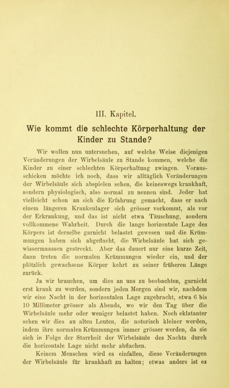 Wie kommt die schlechte Körperhaltung der Kinder zu Stande? Wir wollen nun untersuchen, auf welche Weise diejenigen Veränderungen der Wirbelsäule zu Stande kommen, welche die Kinder zu einer schlechten Körperhaltung zwingen. Voraus- schicken möchte ich noch, dass wir alltäglich Veränderungen der Wirbelsäule sich abspielen sehen, die keineswegs krankhaft, sondern physiologisch, also normal zu nennen sind. Jeder hat vielleicht schon an sich die Erfahrung gemacht, dass er nach einem längeren Krankenlager sich grösser vorkommt, als vor der Erkrankung, und das ist nicht etwa Täuschung, sondern vollkommene Wahrheit. Durch die lange horizontale Lage des Körpers ist derselbe garnicht belastet gewesen und die Krüm- mungen haben sich abgeflacht, die Wirbelsäule hat sich ge- wissermaassen gestreckt. Aber das dauert nur eine kurze Zeit, dann treten die normalen Krümmungen wieder ein, und der plötzlich gewachsene Körper kehrt zu seiner früheren Länge zurück. Ja wir brauchen, um dies an uns zu beobachten, garnicht erst krank zu werden, sondern jeden Morgen sind wir, nachdem wir eine Nacht in der horizontalen Lage zugebracht, etwa 6 bis 10 Millimeter grösser als Abends, wo wir den Tag über die Wirbelsäule mehr oder weniger belastet haben. Noch eklatanter sehen wir dies au alten Leuten, die notorisch kleiner werden, indem ihre normalen Krümmungen immer grösser werden, da sie sich in Folge der Starrheit der Wirbelsäule des Nachts durch die horizontale Lage nicht mehr abflachen. Keinem Menschen wird es einfallen, diese Veränderungen der Wirbelsäule für krankhaft zu halten; etwas anders ist es