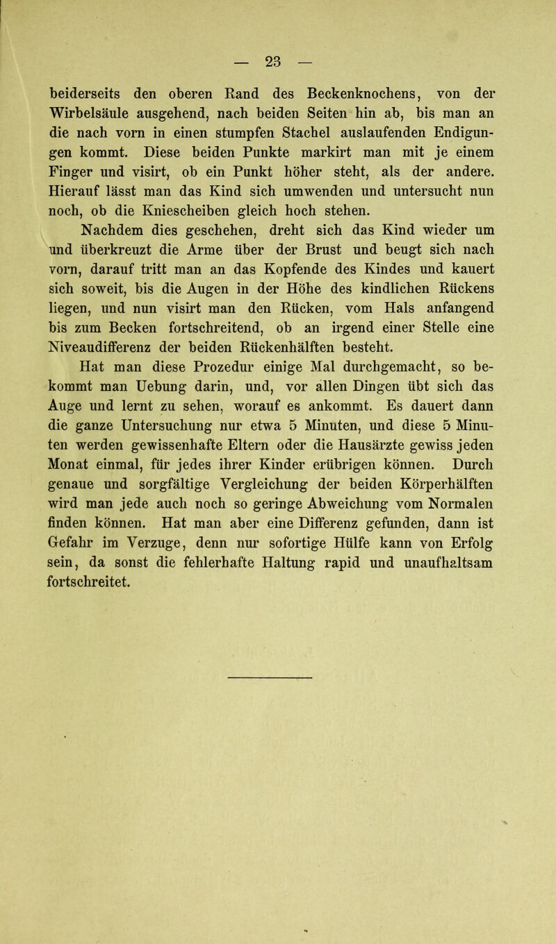 beiderseits den oberen Rand des Beckenknochens, von der Wirbelsäule ausgehend, nach beiden Seiten hin ab, bis man an die nach vorn in einen stumpfen Stachel auslaufenden Endigun- gen kommt. Diese beiden Punkte markirt man mit je einem Finger und visirt, ob ein Punkt höher steht, als der andere. Hierauf lässt man das Kind sich umwenden und untersucht nun noch, ob die Kniescheiben gleich hoch stehen. Nachdem dies geschehen, dreht sich das Kind wieder um und überkreuzt die Arme über der Brust und beugt sich nach vorn, darauf tritt man an das Kopfende des Kindes und kauert sich soweit, bis die Augen in der Höhe des kindlichen Rückens liegen, und nun visirt man den Rücken, vom Hals anfangend bis zum Becken fortschreitend, ob an irgend einer Stelle eine Niveaudifferenz der beiden Rückenhälften besteht. Hat man diese Prozedur einige Mal durchgemacht, so be- kommt man Uebung darin, und, vor allen Dingen übt sich das Auge und lernt zu sehen, worauf es ankommt. Es dauert dann die ganze Untersuchung nur etwa 5 Minuten, und diese 5 Minu- ten werden gewissenhafte Eltern oder die Hausärzte gewiss jeden Monat einmal, für jedes ihrer Kinder erübrigen können. Durch genaue und sorgfältige Vergleichung der beiden Körperhälften wird man jede auch noch so geringe Abweichung vom Normalen finden können. Hat man aber eine Differenz gefunden, dann ist Gefahr im Verzüge, denn nur sofortige Hülfe kann von Erfolg sein, da sonst die fehlerhafte Haltung rapid und unaufhaltsam fortschreitet.
