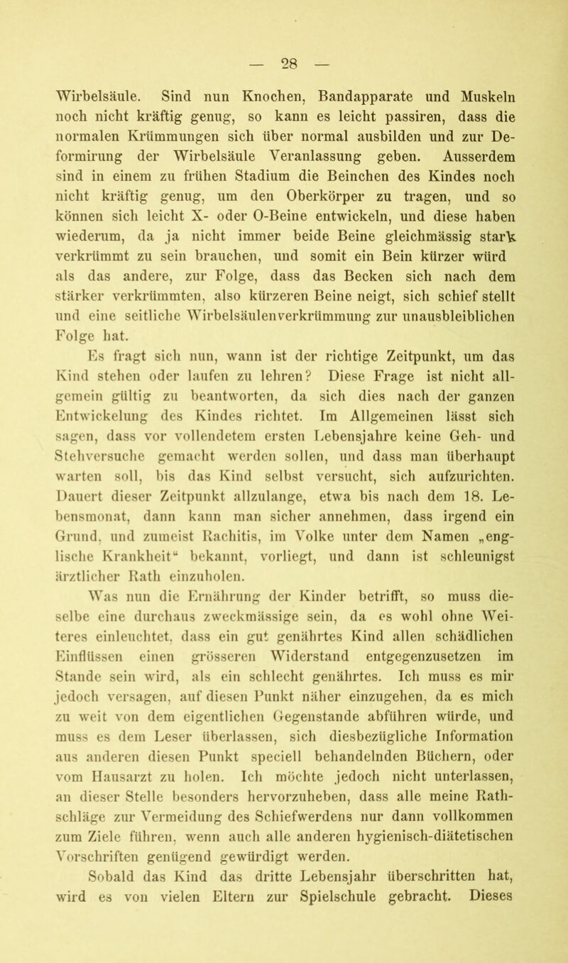 Wirbelsäule. Sind nun Knochen, Bandapparate und Muskeln noch nicht kräftig genug, so kann es leicht passiren, dass die normalen Krümmungen sich über normal ausbilden und zur De- formirung der Wirbelsäule Veranlassung geben. Ausserdem sind in einem zu frühen Stadium die Beinchen des Kindes noch nicht kräftig genug, um den Oberkörper zu tragen, und so können sich leicht X- oder O-Beine entwickeln, und diese haben wiederum, da ja nicht immer beide Beine gleichmässig starVi verkrümmt zu sein brauchen, und somit ein Bein kürzer würd als das andere, zur Folge, dass das Becken sich nach dem stärker verkrümmten, also kürzeren Beine neigt, sich schief stellt und eine seitliche Wirbelsäulenverkrümmung zur unausbleiblichen Folge hat. Es fragt sich nun, wann ist der richtige Zeitpunkt, um das Kind stehen oder laufen zu lehren? Diese Frage ist nicht all- gemein gültig zu beantworten, da sich dies nach der ganzen Entwickelung des Kindes richtet. Im Allgemeinen lässt sich sagen, dass vor vollendetem ersten Lebensjahre keine Geh- und Stehversuche gemacht werden sollen, und dass man überhaupt warten soll, bis das Kind selbst versucht, sich aufzurichten. Dauert dieser Zeitpunkt allzulange, etwa bis nach dem 18. Le- bensmonat, dann kann man sicher annehmen, dass irgend ein Grund, und zumeist Rachitis, im Volke unter dem Namen „eng- lische Krankheit“ bekannt, vorliegt, und dann ist schleunigst ärztlicher Rath einzuholen. Was nun die Ernährung der Kinder betrifft, so muss die- selbe eine durchaus zweckmässige sein, da es wohl ohne Wei- teres einleuchtet, dass ein gut genährtes Kind allen schädlichen Einflüssen einen grösseren Widerstand entgegenzusetzen im Stande sein wird, als ein schlecht genährtes. Ich muss es mir jedoch versagen, auf diesen Punkt näher einzugehen, da es mich zu weit von dem eigentlichen Gegenstände abfiihren würde, und muss es dem Leser überlassen, sich diesbezügliche Information aus anderen diesen Punkt speciell behandelnden Büchern, oder vom Hausarzt zu holen. Ich möchte jedoch nicht unterlassen, an dieser Stelle besonders hervorzuheben, dass alle meine Rath- schläge zur Vermeidung des Schiefwerdens nur dann vollkommen zum Ziele führen, wenn auch alle anderen hygienisch-diätetischen Vorschriften genügend gewürdigt werden. Sobald das Kind das dritte Lebensjahr überschritten hat, wird es von vielen Eltern zur Spielschule gebracht. Dieses