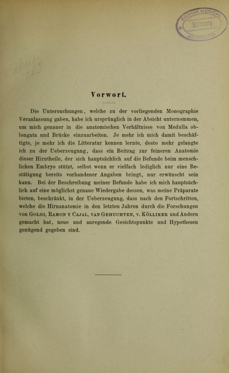 Die Untersuchungen, welche zu der vorliegenden Monographie Veranlassung gaben, habe ich ursprünglich in der Absicht unternommen, um mich genauer in die anatomischen Verhältnisse von Medulla ob- longata und Brücke einzuarbeiten. Je mehr ich mich damit beschäf- tigte, je mehr ich die Litteratur kennen lernte, desto mehr gelangte ich zu der Ueberzeugung, dass ein Beitrag zur feineren Anatomie dieser Hirntheile, der sich hauptsächlich auf die Befunde beim mensch- lichen Embryo stützt, selbst wenn er vielfach lediglich nur eine Be- stätigung bereits vorhandener Angaben bringt, nur erwünscht sein kann. Bei der Beschreibung meiner Befunde habe ich mich hauptsäch- lich auf eine möglichst genaue Wiedergabe dessen, was meine Präparate bieten, beschränkt, in der Ueberzeugung, dass nach den Fortschritten, welche die Hirnanatomie in den letzten Jahren durch die Forschungen von Golgi, Ramon y Cajal, van Gehuchten, v. Kölliker und Andern gemacht hat, neue und anregende Gesichtspunkte und Hypothesen genügend gegeben sind.