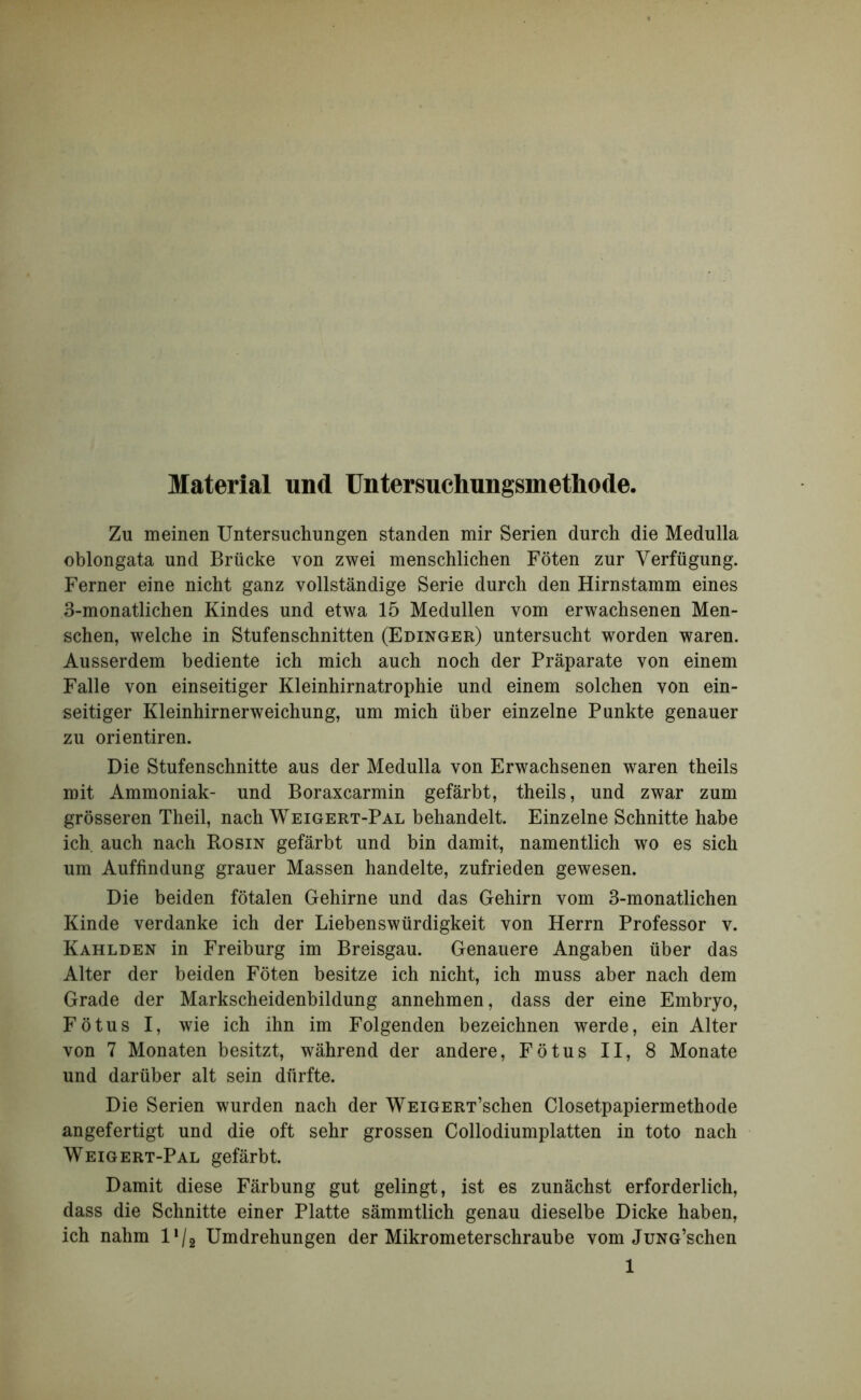 Material und Untersuchungsmetliode. Zu meinen Untersuchungen standen mir Serien durch die Medulla oblongata und Brücke von zwei menschlichen Föten zur Verfügung. Ferner eine nicht ganz vollständige Serie durch den Hirnstamm eines 3-monatlichen Kindes und etwa 15 Medullen vom erwachsenen Men- schen, welche in Stufenschnitten (Edinger) untersucht worden waren. Ausserdem bediente ich mich auch noch der Präparate von einem Falle von einseitiger Kleinhirnatrophie und einem solchen von ein- seitiger Kleinhirnerweichung, um mich über einzelne Punkte genauer zu orientiren. Die Stufenschnitte aus der Medulla von Erwachsenen waren theils mit Ammoniak- und Boraxcarmin gefärbt, theils, und zwar zum grösseren Theil, nach Weigert-Pal behandelt. Einzelne Schnitte habe ich auch nach Rosin gefärbt und bin damit, namentlich wo es sich um Auffindung grauer Massen handelte, zufrieden gewesen. Die beiden fötalen Gehirne und das Gehirn vom 3-monatlichen Kinde verdanke ich der Liebenswürdigkeit von Herrn Professor v. Kahlden in Freiburg im Breisgau. Genauere Angaben über das Alter der beiden Föten besitze ich nicht, ich muss aber nach dem Grade der Markscheidenbildung annehmen, dass der eine Embryo, Fötus I, wie ich ihn im Folgenden bezeichnen werde, ein Alter von 7 Monaten besitzt, während der andere, Fötus II, 8 Monate und darüber alt sein dürfte. Die Serien wurden nach der WEiGERT’schen Closetpapiermethode angefertigt und die oft sehr grossen Collodiumplatten in toto nach Weigert-Pal gefärbt. Damit diese Färbung gut gelingt, ist es zunächst erforderlich, dass die Schnitte einer Platte sämmtlich genau dieselbe Dicke haben, ich nahm l1^ Umdrehungen der Mikrometerschraube vom JüNG’schen
