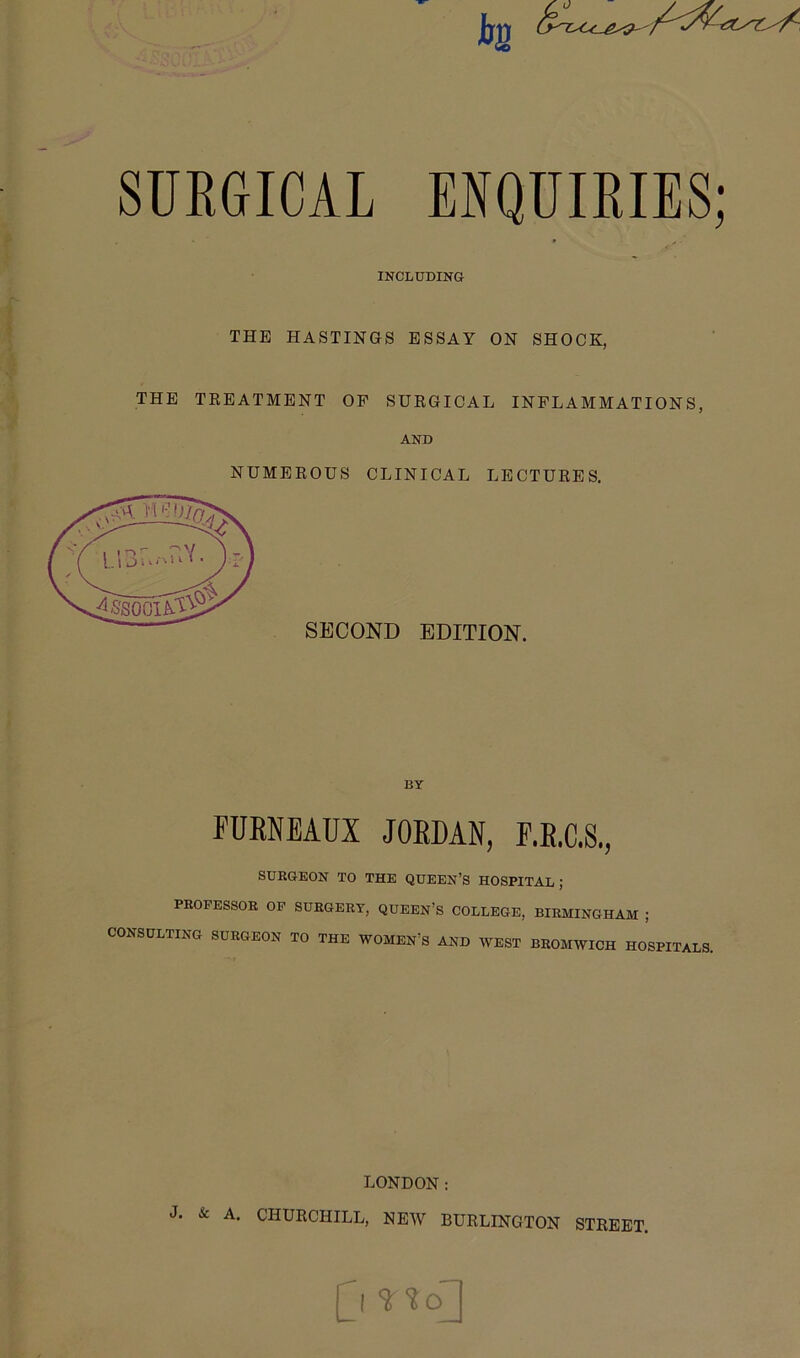 SURGICAL ENQUIRIES; INCLUDINO THE HASTINGS ESSAY ON SHOCK, THE TREATMENT OP SURGICAL INFLAMMATIONS, AND NUMEROUS CLINICAL LECTURES. SECOND EDITION. BY FURNEAUX JORDAN, F.R.C.S., SURGEON TO THE QUEEN’S HOSPITAL; PROFESSOR OP SURGERY, QUEEN’S COLLEGE, BIRMINGHAM ; CONSULTING SURGEON TO THE WOMEN’S AND WEST BROMWICH HOSPITALS. LONDON: J. & A. CHURCHILL, NEW BURLINGTON STREET. 0
