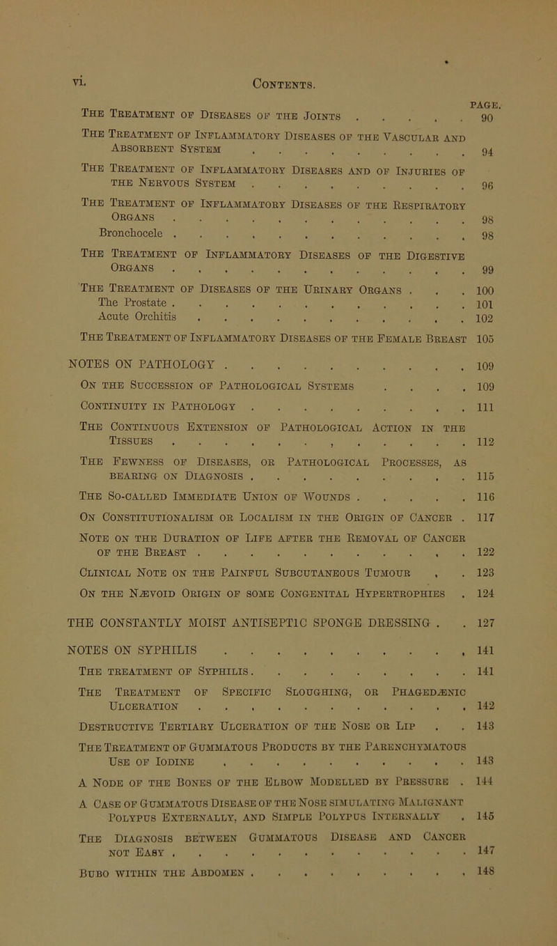The Treatment of Diseases of the Joints The Treatment op Inflammatory Diseases of the Vascular and Absorbent System The Treatment op Inflammatory Diseases and of Injuries of THE Nervous System The Treatment op Inflammatory Diseases of the Respiratory Organs Bronchocele The Treatment op Inflammatory Diseases op the Digestive Organs The Treatment op Diseases of the Urinary Organs . The Prostate Acute Orchitis The Treatment of Inflammatory Diseases of the Female Breast NOTES ON PATHOLOGY On the Succession op Pathological Systems . . . . Continuity in Pathology The Continuous Extension op Pathological Action in the Tissues The Fewness op Diseases, or Pathological Processes, as BEARING ON DIAGNOSIS The So-called Immediate Union op Wounds On Constitutionalism or Localism in the Origin of Cancer . Note on the Duration op Life after the Removal op Cancer OP the Breast Clinical Note on the Painful Subcutaneous Tumour , On the N.EVOID Origin op some Congenital Hypertrophies THE CONSTANTLY MOIST ANTISEPTIC SPONGE DRESSING . NOTES ON SYPHILIS The treatment op Syphilis The Treatment op Specipic Sloughing, or Phaged.®nic Ulceration Destructive Tertiary Ulceration op the Nose or Lip The Treatment of Gummatous Products by the Parenchymatous Use of Iodine A Node op the Bones op the Elbow Modelled by Pressure . A Case op Gummatous Disease of the Nose simulating Malignant Polypus Externally, and Simple Polypus Internally The Diagnosis between Gummatous Disease and Cancer NOT Easy Bubo within the Abdomen PAGE, 90 94 96 98 98 99 100 101 102 105 109 109 111 112 115 116 117 122 123 124 127 141 141 142 143 143 144 145 147 148
