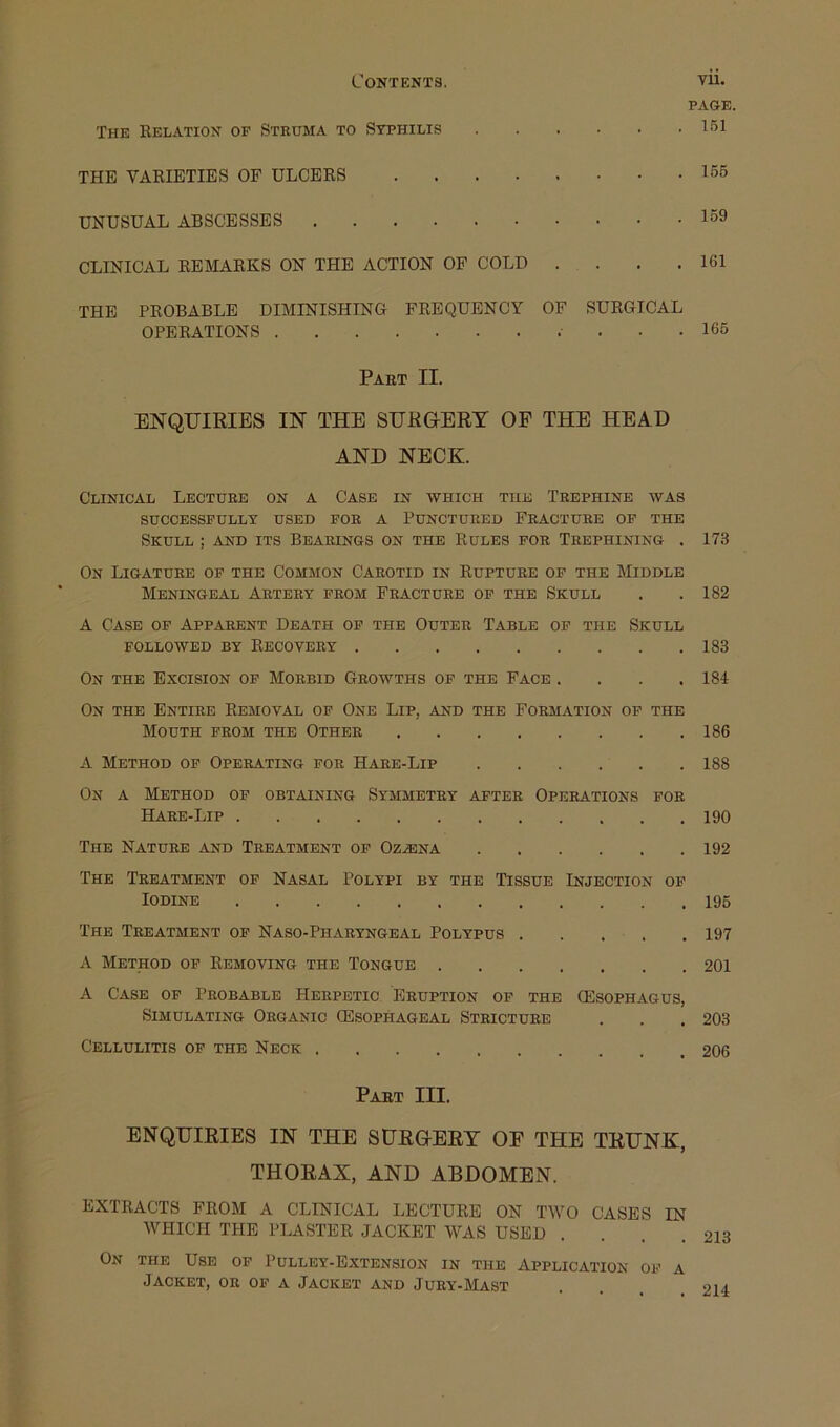 Contents. vu. PAGE. The Relation of Struma to Syphilis ^51 THE VARIETIES OF ULCERS 155 UNUSUAL ABSCESSES 159 CLINICAL REMARKS ON THE ACTION OP COLD . . . .161 THE PROBABLE DIMINISHING FREQUENCY OF SURGICAL OPERATIONS 165 Part II. ENQUIRIES IN THE SURGERY OF THE HEAD AND NECK. Clinical Lecture on a Case in which the Trephine was SUCCESSFULLY USED FOR A PUNCTURED FRACTURE OF THE Skull ; and its Bearings on the Rules for Trephining . 173 On Ligature of the Common Carotid in Rupture of the Middle Meningeal Artery from Fracture of the Skull . .182 A Case of Apparent Death of the Outer Table of the Skull followed by Recovery 183 On the Excision of Morbid Growths of the Face .... 184 On the Entire Removal of One Lip, and the Formation of the Mouth from the Other 186 A Method of Operating for Hare-Lip 188 On a Method of obtaining Symmetry after Operations for Hare-Lip 190 The Nature and Treatment op Oz.®na 192 The Treatment op Nasal Polypi by the Tissue Injection op Iodine 195 The Treatment op Naso-Pharyngeal Polypus 197 A Method of Removing the Tongue 201 A Case of Probable Herpetic Eruption of the (Esophagus, Simulating Organic (Esophageal Stricture . . .203 Cellulitis of the Neck 206 Part III. ENQUIRIES IN THE SURGERY OF THE TRUNK, THORAX, AND ABDOMEN. EXTRACTS FROM A CLINICAL LECTURE ON TWO CASES IN WHICH THE PLASTER JACKET WAS USED . . . . On the Use op Pulley-Extension in the Application of a Jacket, or op a Jacket and Jury-Mast