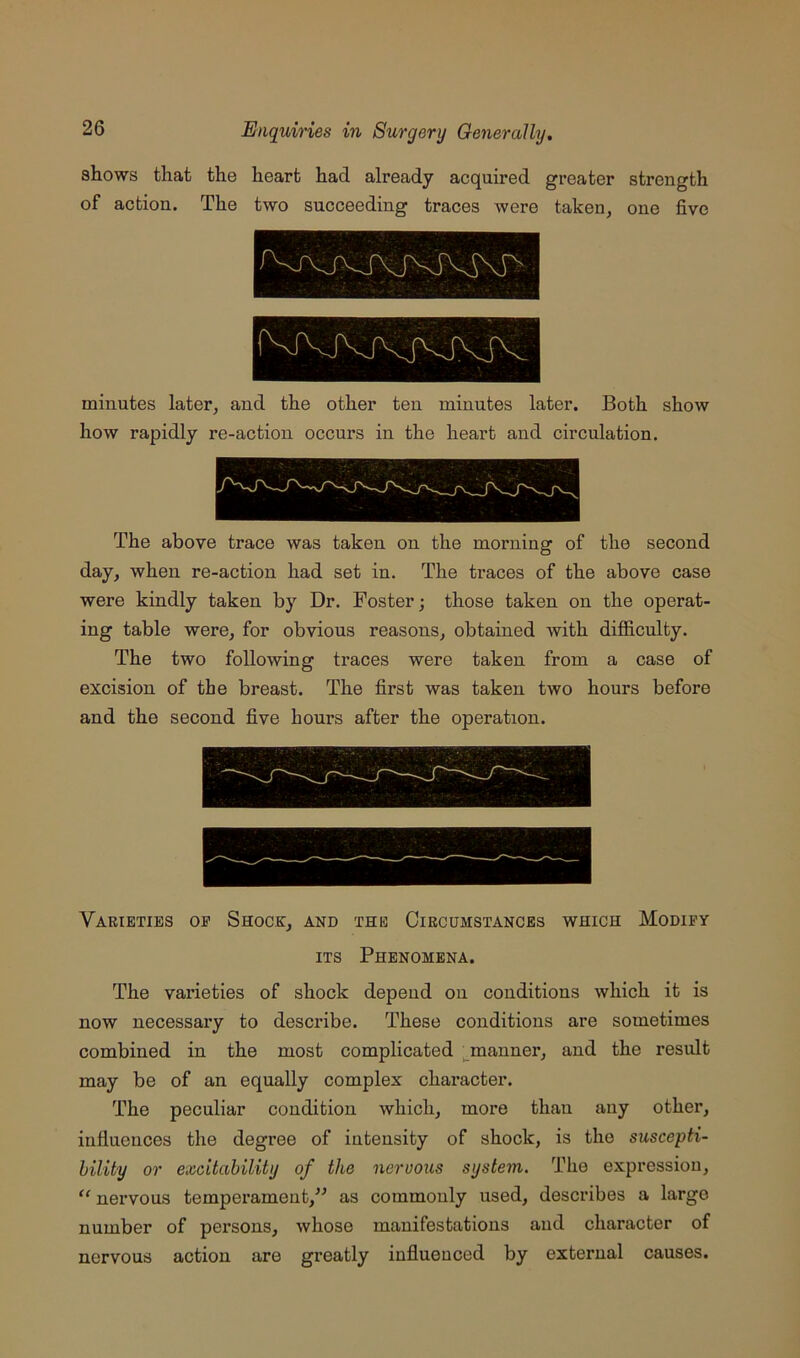 shows that the heart had already acquired greater strength of action. The two succeeding traces Avere taken, one five minutes later, and the other ten minutes later. Both show how rapidly re-action occurs in the heart and circulation. The above trace was taken on the morning of the second day, when re-action had set in. The traces of the above case were kindly taken by Dr. Foster; those taken on the operat- ing table were, for obvious reasons, obtained with difficulty. The two following traces were taken from a case of excision of the breast. The first was taken two hours before and the second five hours after the operation. Varieties op Shock, and the Circumstances which Modify ITS Phenomena. The varieties of shock depend on conditions which it is now necessary to describe. These conditions are sometimes combined in the most complicated ^manner, and the result may be of an equally complex chai’acter. The peculiar condition which, more than any other, influences the degree of intensity of shock, is the suscepti- bility or excitability of the nervous system. The expression, nervous temperament,” as commonly used, describes a large number of persons, whose manifestations and character of nervous action are greatly influenced by external causes.