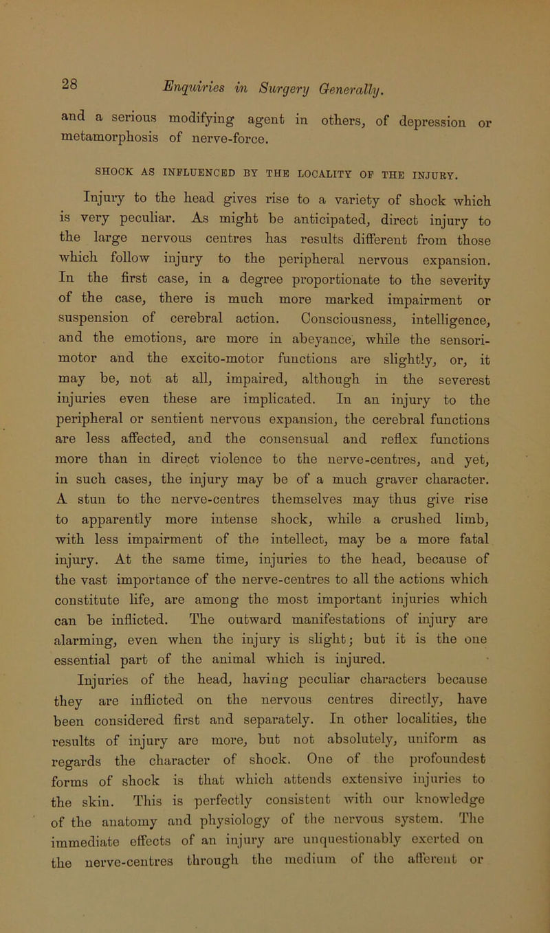 and a serious modifying agent in others, of depression or metamorphosis of nerve-force. SHOCK AS INFLUENCED BY THE LOCALITY OP THE INJURY. Injury to the head gives rise to a variety of shock which is very peculiar. As might be anticipated, direct injury to the large nervous centres has results different from those Avhich follow injury to the peripheral nervous expansion. In the first case, in a degree proportionate to the severity of the case, there is much more marked impairment or suspension of cerebral action. Consciousness, intelligence, and the emotions, ai’e more in abeyance, while the sensori- motor and the excito-motor functions are slightly, or, it may be, not at all, impaired, although in the severest injuries even these are implicated. In an injury to the peripheral or sentient nervous expansion, the cerebi’al functions are less affected, and the consensual and reflex functions more than in direct violence to the nerve-centres, and yet, in such cases, the injury may be of a much graver character. A stun to the nerve-centres themselves may thus give rise to apparently more intense shock, while a crushed limb, with less impairment of the intellect, may be a more fatal injury. At the same time, injuries to the head, because of the vast importance of the nerve-centres to all the actions which constitute life, are among the most important injuries which can be inflicted. The outward manifestations of injury are alarming, even when the injury is slight; but it is the one essential part of the animal which is injured. Injux’ies of the head, having peculiar characters because they are inflicted on the nervous centres directly, have been considered first and separately. In other localities, the results of injury are more, but not absolutely, uniform as regards the character of shock. One of the profoundest forms of shock is that which attends extensive injuries to the skin. This is perfectly consistent with our knowledge of the anatomy and physiology of the nervous system. The immediate effects of an injury are unquestionably exerted on the nerve-centres through the medium of the afferent or