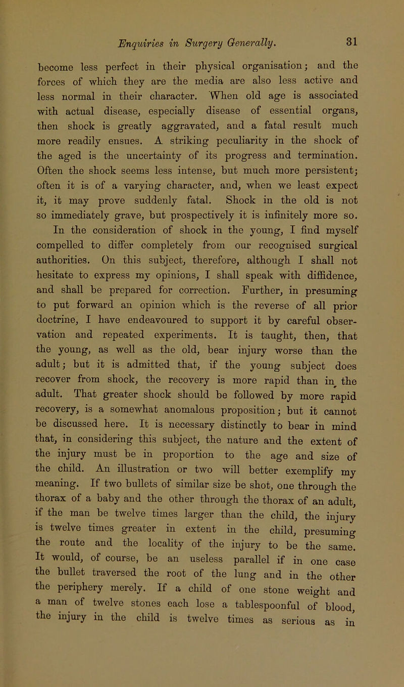 become less perfect in tbeir physical organisation; and the forces of which they are the media are also less active and less normal in their character. WTien old age is associated with actual disease, especially disease of essential organs, then shock is greatly aggravated, and a fatal result much more readily ensues. A striking peculiarity in the shock of the aged is the uncertainty of its progress and termination. Often the shock seems less intense, but much more persistent; often it is of a varying character, and, when we least expect it, it may prove suddenly fatal. Shock in the old is not so immediately grave, but prospectively it is infinitely more so. In the consideration of shock in the young, I find myself compelled to differ completely from our recognised surgical authorities. On this subject, therefore, although I shall not hesitate to express my opinions, I shall speak with diffidence, and shall be prepared for correction. Further, in presuming to put forward an opinion which is the reverse of all prior doctrine, I have endeavoured to support it by careful obser- vation and repeated experiments. It is taught, then, that the young, as well as the old, bear injury worse than the adult; but it is admitted that, if the young subject does recover from shock, the recovery is more rapid than in the adult. That greater shock should be followed by more rapid recovery, is a somewhat anomalous proposition; but it cannot be discussed here. It is necessary distinctly to bear in mind that, in considering this subject, the nature and the extent of the injury must be in proportion to the age and size of the child. An illustration or two will better exemplify my meaning. If two bullets of similar size be shot, one through the thorax of a baby and the other through the thorax of an adult, if the man be twelve times larger than the child, the injury IS twelve times greater in extent in the child, presuming the route and the locality of the injury to be the same. It would, of course, be an useless parallel if in one case the bullet traversed the root of the lung and in the other the periphery merely. If a child of one stone weight and a man of twelve stones each lose a tablespoonfnl of blood the injury in the child is twelve times as serious as in
