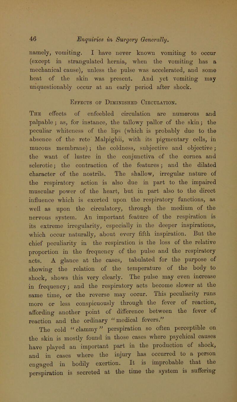 namelyj vomiting. I liave never known vomiting to occur (except in strangulated hernia, when the vomiting has a mechanical cause), unless the pulse was accelerated, and some heat of the skin was present. And yet vomiting may unquestionably occur at an early period after shock. Effects op Diminished Circulation. The eflFects of enfeebled circulation are numerous and palpable; as, for instance, the tallowy pallor of the skin; the peculiar whiteness of the lips (which is probably due to the absence of the rete Malpighii, with its pigmeutary cells, in mucous membrane) ; the coldness, subjective and objective; the want of lustre in the conjunctiva of the cornea and sclerotic; the contraction of the features; and the dilated character of the nostrils. The shallow, irregular nature of the respiratory action is also due in part to the impaired muscular power of the heart, but in part also to the direct influence which is exerted upon the respiratory functions, as well as upon the circulatory, through the medium of the nervous system. An important feature of the respiration is its extreme irregularity, especially in the deeper inspirations, which occur naturally, about every fifth inspiration. But the chief peculiarity in the respiration is the loss of the relative proportion in the frequency of the pulse and the respiratory acts. A glance at the cases, tabulated for the purpose of showing the relation of the temperature of the body to shock, shows this very clearly. The pulse may even increase in frequency; and the respiratory acts become slower at the same time, or the reverse may occur. This peculiarity runs more or less conspicuously through the fever of reaction, affording another point of difference between the fever of reaction and the ordinary “medical fevers.” The cold “clammy” perspiration so often perceptible on the skin is mostly found in those cases where psychical causes have played an important part in the production of shock, and in cases where the injury has occurred to a person engaged in bodily exertion. It is improbable that the perspiration is secreted at the time the system is suffering