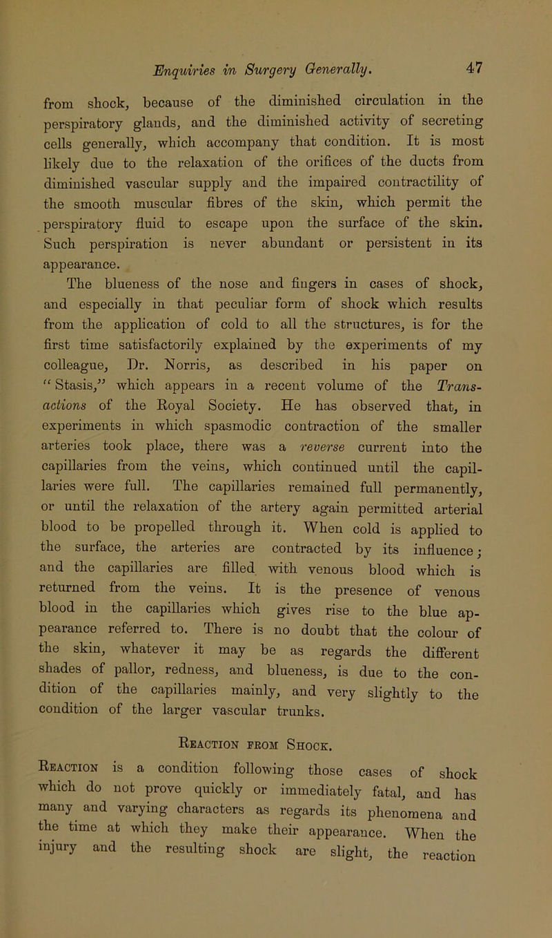 from shock, because of the diminished circulation in the perspiratory glands, and the diminished activity of secreting cells generally, which accompany that condition. It is most likely due to the relaxation of the orifices of the ducts from diminished vascular supply and the impaired contractility of the smooth muscular fibres of the skin, which permit the perspiratory fluid to escape upon the surface of the skin. Such perspiration is never abundant or persistent in its appearance. The blueness of the nose and fingers in cases of shock, and especially in that peculiar form of shock which results from the apphcation of cold to all the structures, is for the first time satisfactorily explained by the experiments of my colleague. Dr. Norris, as described in his paper on “ Stasis,” which appears in a recent volume of the Trans- actions of the Koyal Society. He has observed that, in experiments in which spasmodic contraction of the smaller arteries took place, there was a reverse current into the capillaries from the veins, which continued until the capil- laries were full. The capillaries remained full permanently, or until the relaxation of the artery again permitted arterial blood to be propelled through it. When cold is applied to the surface, the arteries are contracted by its influence; and the capillaries are filled with venous blood which is returned from the veins. It is the presence of venous blood in the capillaries which gives rise to the blue ap- pearance referred to. There is no doubt that the colour of the skin, whatever it may be as regards the different shades of pallor, redness, and blueness, is due to the con- dition of the capillaries mainly, and very slightly to the condition of the larger vascular trunks. Reaction prom Shock. Reaction is a condition following those cases of shock which do not prove quickly or immediately fatal, and has many and varying characters as regards its phenomena and the time at which they make their appearance. When the injury and the resulting shock are slight, the reaction