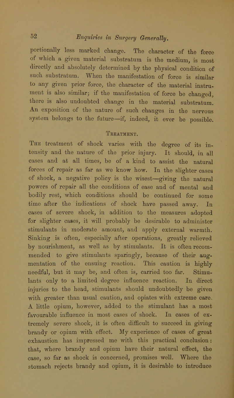 porfcionally less marked change. The character of the force of which a given matei'ial suhstratnra is the medium, is most directly and absolutely determined by the physical condition of such substratum. When the manifestation of force is similar to any given prior force, the character of the material instru- ment is also similar; if the manifestation of force be changed, there is also undoubted change in the material substratum. An exposition of the nature of such changes in the nervous system belongs to the future—if, indeed, it ever be possible. Treatment. The treatment of shock varies with the degree of its in- tensity and the nature of the prior injury. It should, in all cases and at all times, be of a kind to assist the natural forces of repair as far as we know how. In the slighter cases of shock, a negative policy is the wisest—giving the natural powers of repair all the conditions of ease and of mental and bodily rest, which conditions should be continued for some time after the indications of shock have passed away. In cases of severe shock, in addition to the measures adopted for slighter cases, it will probably be desirable to administer stimulants in moderate amount, and apply external warmth. Sinking is often, especially after operations, greatly reheved by nourishment, as well as by stimulants. It is often recom- mended to give stimulants sparingly, because of their aug- mentation of the ensuing reaction. This caution is highly needful, but it may be, and often is, carried too far. Stimu- lants only to a limited degree influence reaction. In direct injuries to the head, stimulants should undoubtedly be given with greater than usual caution, and opiates with extreme care. A little opium, however, added to the stimulant has a most favourable influence in most cases of shock. In cases of ex- tremely severe shock, it is often difficult to succeed in giving brandy or opium with effect. My experience of cases of great exhaustion has impressed me with this practical conclusion: that, where brandy and opium have their natural effect, the case, so far as shock is concerned, promises well. Where the stomach rejects brandy and opium, it is desirable to introduce