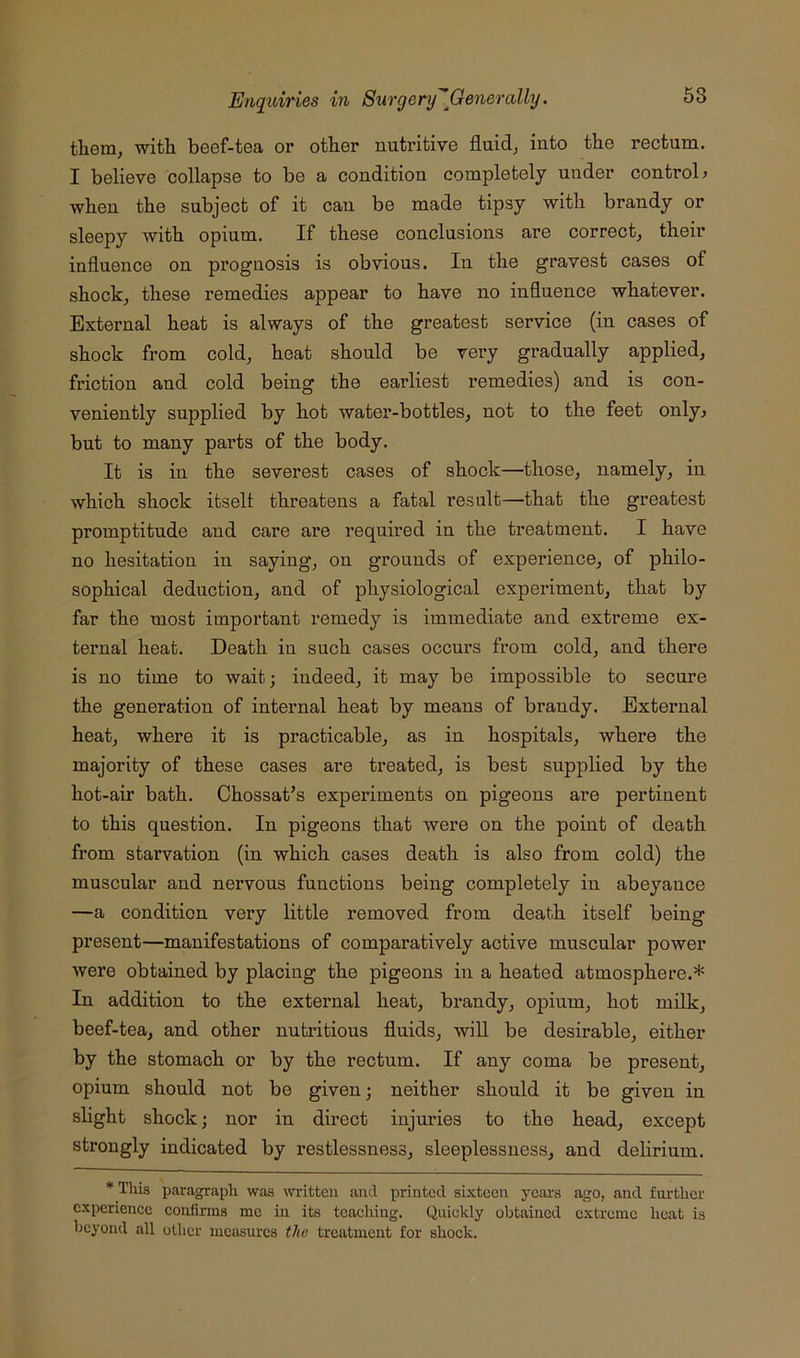 tliem, with beef-tea or other nutritive fluids into the rectum. I believe collapse to be a condition completely under controL when the subject of it can be made tipsy with brandy or sleepy with opium. If these conclusions are correct^ their influence on prognosis is obvious. In the gravest cases of shocks these remedies appear to have no influence whatever. External heat is always of the greatest service (in cases of shock from cold, heat should be very gradually applied, friction and cold being the earliest remedies) and is con- veniently supplied by hot water-bottles, not to the feet only^ but to many parts of the body. It is in the severest cases of shock—those, namely, in which shock itselt threatens a fatal result—that the greatest promptitude and care are required in the treatment. I have no hesitation in saying, on grounds of experience, of philo- sophical deduction, and of physiological experiment, that by far the most important remedy is immediate and extreme ex- ternal heat. Death in such cases occurs from cold, and there is no time to wait; indeed, it may be impossible to secure the generation of internal heat by means of brandy. External heat, where it is practicable, as in hospitals, where the majority of these cases are treated, is best supplied by the hot-air bath. Chossat’s experiments on pigeons ai’e pertinent to this question. In pigeons that were on the point of death from starvation (in which cases death is also from cold) the muscular and nervous functions being completely in abeyance —a condition very little removed from death itself being present—manifestations of comparatively active muscular power were obtained by placing the pigeons in a heated atmosphere.* In addition to the external heat, brandy, opium, hot milk, beef-tea, and other nutritious fluids, will be desirable, either by the stomach or by the rectum. If any coma be present, opium should not be given; neither should it be given in slight shock; nor in direct injuries to the head, except strongly indicated by restlessness, sleeplessness, and delirium. * Tliis paragraph was bitten and printed sixteen years ago, and further experience confirms me in its teaching. Quickly obtained extreme heat is beyond all other mctisurcs the treatment for shock.