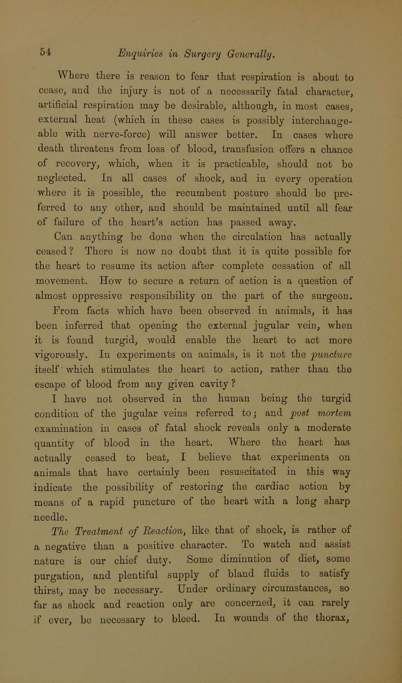 Whei’e tliere is reason to fear that respiration is about to cease, and the injury is not of a necessarily fatal character, artificial respiration may be desirable, although, in most cases, external heat (which in these cases is possibly interchange- able with nerve-force) will answer better. In cases where death threatens from loss of blood, transfusion offers a chance of recovery, which, when it is practicable, should not be neglected. In all cases of shock, and in every operation where it is possible, the recumbent posture should be pre- ferred to any other, and should be maintained until all fear of failure of the heart’s action has passed away. Can anything be done when the circulation has actually ceased ? There is now no doubt that it is quite possible for the heart to resume its action after complete cessation of all movement. How to secure a return of action is a question of almost oppressive responsibility on the part of the surgeon. From facts which have been observed in animals, it has been inferred that opening the external jugular vein, when it is found turgid, would enable the heart to act more vigorously. In experiments on animals, is it not the puncture itself'which stimulates the heart to action, rather than the escape of blood from any given cavity ? I have not observed in the human being the turgid condition of the jugular veins referred to; and post mortem examination in cases of fatal shock reveals only a moderate quantity of blood in the heart. Where the heart has actually ceased to beat, I beUeve that experiments on animals that have certainly been resuscitated in this way indicate the possibility of restoring the cardiac action by means of a rapid puncture of the heart with a long sharp needle. The Treatment of Reaction, like that of shock, is rather of a negative than a positive character. To watch and assist nature is our chief duty. Some diminution of diet, some purgation, and plentiful supply of bland fluids to satisfy thirst, may be necessary. Under ordinary circumstances, so far as shock and reaction only are concerned, it can rarely if ever, bo necessary to bleed. In wounds of the thorax,