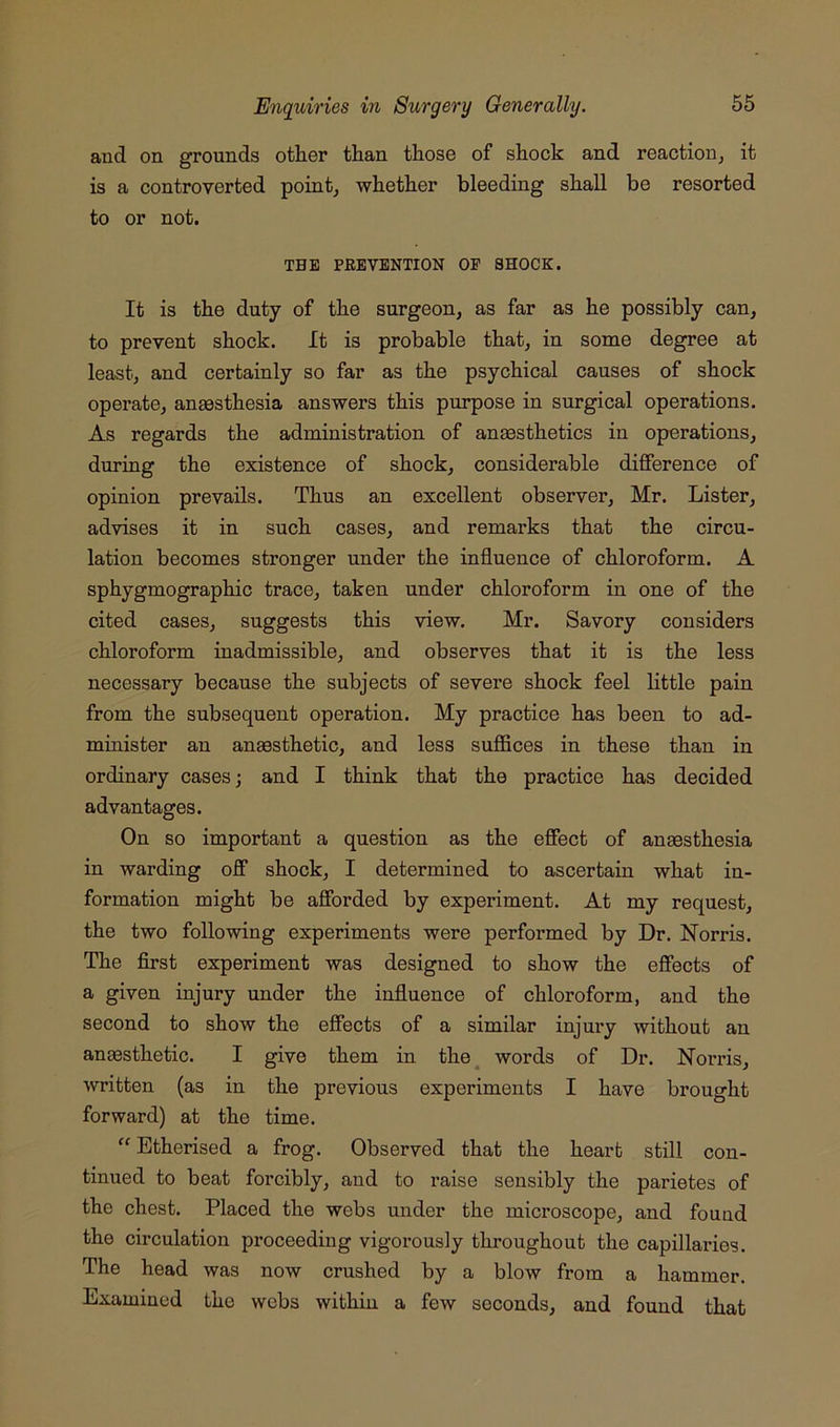 and on grounds other than those of shock and reaction^ it is a controverted pointy whether bleeding shall be resorted to or not. THE PREVENTION OP SHOCK. It is the duty of the surgeon, as far as he possibly can, to prevent shock. It is probable that, in some degree at least, and certainly so far as the psychical causes of shock operate, aneesthesia answers this purpose in surgical operations. As regards the administration of anaesthetics in operations, during the existence of shock, considerable difference of opinion prevails. Thus an excellent observer, Mr. Lister, advises it in such cases, and remarks that the circu- lation becomes stronger under the influence of chloroform. A sphygmographic trace, taken under chloroform in one of the cited cases, suggests this view. Mr. Savory considers chloroform inadmissible, and observes that it is the less necessary because the subjects of severe shock feel little pain from the subsequent operation. My practice has been to ad- minister an anaesthetic, and less suffices in these than in ordinary cases; and I think that the practice has decided advantages. On so important a question as the effect of anaesthesia in warding off shock, I determined to ascertain what in- formation might be afforded by experiment. At my request, the two following experiments were performed by Dr. Norris. The first experiment was designed to show the effects of a given injury under the influence of chloroform, and the second to show the effects of a similar injury without an anaesthetic. I give them in the^ words of Dr. Norris, written (as in the previous experiments I have brought forward) at the time. “Etherised a frog. Observed that the heart still con- tinued to beat forcibly, and to raise sensibly the parietes of the chest. Placed the webs under the microscope, and fouad the circulation proceeding vigorously throughout the capillaries. The head was now crushed by a blow from a hammer. Examined the webs within a few seconds, and found that