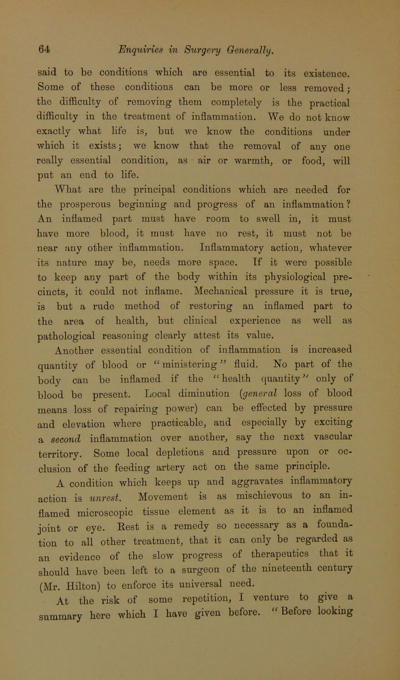 said to be conditions which are essential to its existence. Some of these conditions can be more or less removed; the difficulty of removing them completely is the practical difficulty in the treatment of inflammation. We do not know exactly what life is, but we know the conditions under which it exists we know that the removal of any one really essential condition, as air or warmth, or food, will put an end to life. What are the principal conditions which are needed for the pi’osperous beginning and progress of an inflammation? An inflamed part must have room to swell in, it must have more blood, it must have no rest, it must not be near any other inflammation. Inflammatory action, Avhatever its nature may be, needs more space. If it Avere possible to keep any part of the body Avithin its physiological pre- cincts, it could not inflame. Mechanical pressure it is true, is but a rude method of restoring an inflamed part to the area of health, but clinical experience as well as pathological reasoning clearly attest its value. Another essential condition of inflammation is increased quantity of blood or “ ministering ” fluid. No part of the body can be inflamed if the “health quantity^-’ only of blood be present. Local diminution {general loss of blood means loss of repairing power) can be effected by pressure and elevation Avhere practicable, and especially by exciting a second inflammation over another, say the next vascular territory. Some local depletions and pressure upon or oc- clusion of the feeding artery act on the same principle. A condition which keeps up and aggravates inflammatory action is unrest. Movement is as mischievous to an in- flamed microscopic tissue element as it is to an inflamed joint or eye. Eest is a remedy so necessary as a founda- tion to all other treatment, that it can only be regarded as an evidence of the slow progress of therapeutics that it should have been left to a surgeon of the nineteenth century (Mr. Hilton) to enforce its universal need. At the risk of some repetition, I venture to give a here which I have given before. Before looking summary