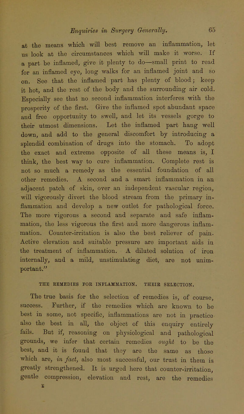 at the means which will best remove an inflammation, let us look at the circumstances which will make it worse. If a part be inflamed, give it plenty to do—small print to read for an inflamed eye, long walks for an inflamed joint and so on. See that the inflamed part has plenty of blood; keep it hot, and the rest of the body and the surrounding air cold. Especially see that no second inflammation interferes with the prosperity of the first. Give the inflamed spot abundant space and free opportunity to swell, and let its vessels gorge to their utmost dimensions. Let the inflamed part hang well down, and add to the general discomfort by introducing a splendid combination of drugs into the stomach. To adopt the exact and extrema opposite of all these means is, I think, the best way to cure inflammation. Complete rest is not so much a remedy as the essential foundation of all other remedies. A second and a smart inflammation in an adjacent patch of skin, over an independent vascular region, will vigorously divert the blood stream from the primary in- flammation and develop a new outlet for pathological force. The more vigorous a second and separate and safe inflam- mation, the less vigorous the first and more dangerous inflam- mation. Counter-irritation is also the best reliever of pain. Active elevation and suitable pressure are important aids in the treatment of inflammation. A diluted solution of iron internally, and a mild, unstimulating diet, are not unim- portant.^^ THE REMEDIES EOR INFLAMMATION. THEIR SELECTION. The true basis for the selection of remedies is, of course, success. Further, if the remedies which are known to be best in some, not specific, inflammations are not in practice also the best in all, the object of this enquiry entirely fails. But if, reasoning on physiological and pathological grounds, we infer that certain remedies ought to be the best, and it is found that they are the same as those which are, in fact, also most successful, our trust in them is greatly strengthened. It is urged here that counter-irritation, gentle compression, elevation and rest, are the remedies E