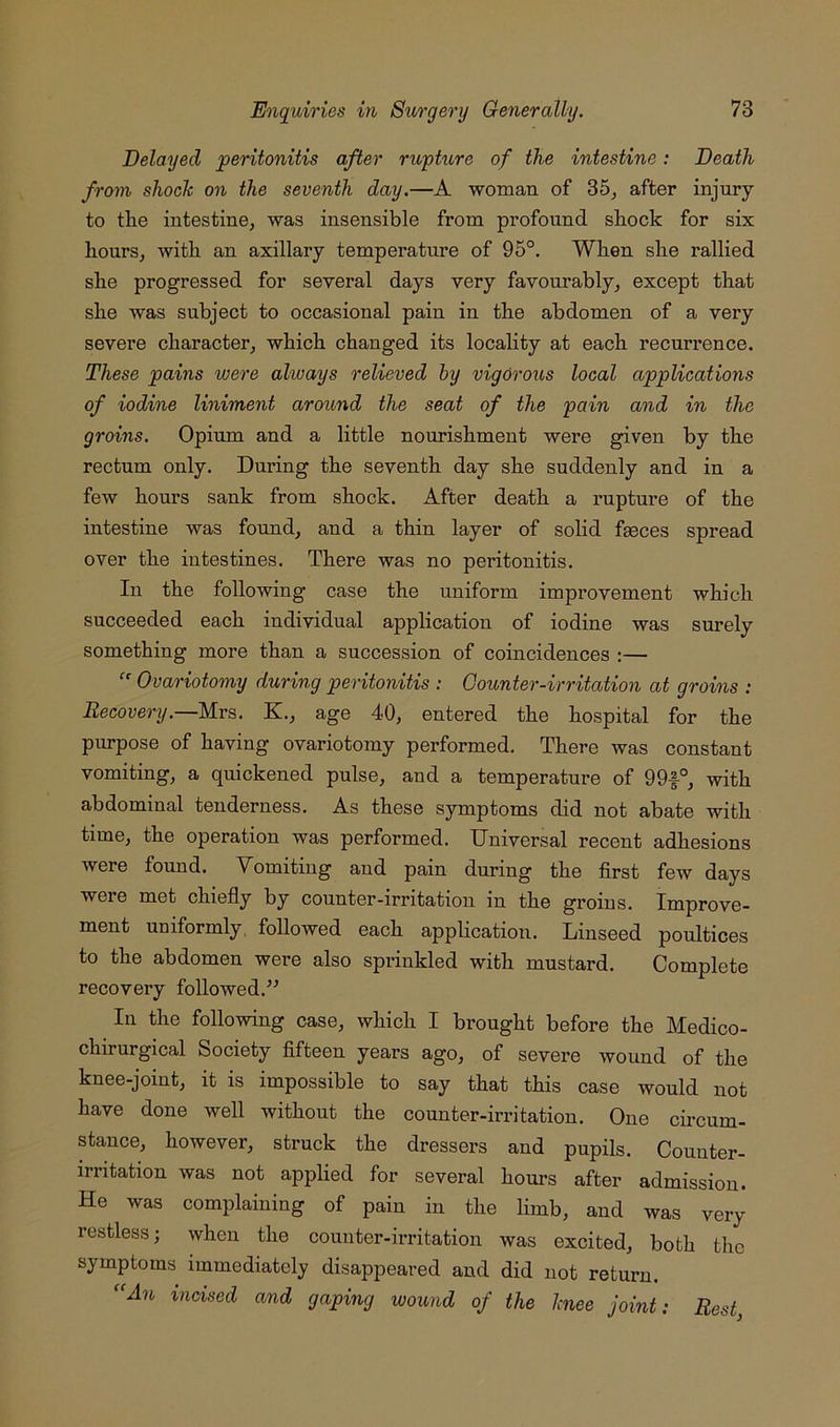 Delayed peritonitis after rupture of the intestine: Death from shoelc on the seventh day.—A woman of 35, after injury to tlie intestine, was insensible from profound shock for six hours, with an axillary temperature of 95°. When she rallied she progressed for several days very favourably, except that she was subject to occasional pain in the abdomen of a very severe character, which changed its locality at each recui’rence. These pains were alivays relieved hy vigorous local applications of iodine liniment around the seat of the pain and in the groins. Opium and a little nourishment were given by the rectum only. During the seventh day she suddenly and in a few hours sank from shock. After death a rupture of the intestine was found, and a thin layer of solid faeces spread over the intestines. There was no peritonitis. In the following case the uniform improvement which succeeded each individual application of iodine was surely something more than a succession of coincidences ;— Ovariotomy during peritonitis : Gounter-irritation at groins : Recovery.—Mrs. K., age 40, entered the hospital for the purpose of having ovariotomy performed. There was constant vomiting, a quickened pulse, and a temperature of 99f°, with abdominal tenderness. As these symptoms did not abate with time, the operation was performed. Universal recent adhesions were found. Yomiting and pain during the first few days were met chiefly by counter-irritation in the gi’oins. Improve- ment uniformly, followed each application. Linseed poultices to the abdomen were also spi’inkled with mustard. Complete recovery followed.^^ In the following case, which I brought before the Medico- chirurgical Society fifteen years ago, of severe wound of the knee-joint, it is impossible to say that this case would not have done well without the counter-irritation. One circum- stance, however, struck the dressers and pupils. Counter- irritation was not applied for several hours after admission. He was complaining of pain in the limb, and was very restless; when the counter-irritation was excited, both the symptoms immediately disappeared and did not return. An incised and gaping wound of the hiee joint: Rest,