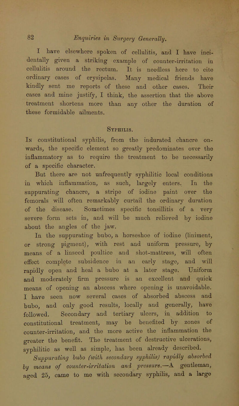 I have elsewhere spoken of cellulitis^ and I have inci- dentally given a striking example of counter-irritation in cellulitis around the rectum. It is needless here to cite ordinary cases of erysipelas. Many medical friends have kindly sent me reports of these and other cases. Their cases and mine justify, I think, the assertion that the above treatment shortens more than any other the duration of these formidable ailments. Syphilis. In constitutional syphilis, from the indurated chancre on- wards, the specific element so greatly predominates over the inflammatory as to require the treatment to be necessarily of a specific character. But there are not unfrequently syphilitic local conditions in which infiammation, as such, largely enters. In the suppurating chancre, a stripe of iodine paint over the femorals will often remarkably curtail the ordinary duration of the disease. Sometimes specific tonsillitis of a very severe form sets in, and will be much reheved by iodine about the angles of the jaw. In the suppurating bubo, a horseshoe of iodine (liniment, or strong pigment), with rest and uniform pressure, by means of a linseed poultice and shot-mattress, will often efiect complete subsidence in an early stage, and will rapidly open and heal a bubo at a later stage. Uniform and moderately firm pressure is an excellent and quick means of opening an abscess where opening is unavoidable. I have seen now several cases of absorbed abscess and bubo, and only good results, locally and generally, have followed. Secondary and tertiary ulcers, iu addition to constitutional treatment, may be benefited by zones of counter-irritation, and the more active the inflammation the greater the benefit. The treatment of destructive ulcerations, syphilitic as well as simple, has been already described. Suppurating bubo (with secondary syphilis) rapidly absorbed by means of counter-irritation and pressure.—A gentleman, aged 25, came to me with secondary syphilis, and a large