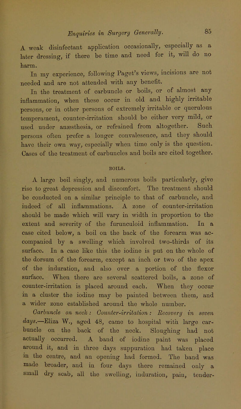 A ■weak disinfectant application occasionally, ’especially as a later dressing, if tliere be time and need for it, will do no harm. Ill my experience, following Paget’s views, incisions are not needed and are not attended with any benefit. In the treatment of carbuncle or boils, or of almost any inflammation, when these occur in old and highly irritable persons, or in other persons of extremely irritable or querulous temperament, counter-irritation should be either very mild, or used under anaesthesia, or refrained from altogether. Such persons often prefer a longer convalesence, and they should have their own way, especially when time only is the question. Cases of the treatment of carbuncles and boils are cited together. BOILS. A large boil singly, and numerous boils particularly, give rise to great depression and discomfort. The treatment should be conducted on a similar principle to that of carbuncle, and indeed of all inflammations. A zone of counter-irritation should be made which will vary in width in proportion to the extent and severity of the furunculoid inflammation. In a case cited below, a boil on the back of the forearm was ac- companied by a swelling which involved two-thirds of its surface. In a case like this the iodine is put on the whole of the dorsum of the forearm, except an inch or two of the apex of the induration, and also over a portion of the flexor surface. When there are several scattered boils, a zone of counter-irritation is placed around each. When they occur in a cluster the iodine may be painted between them, and a wider zone established around the whole number. Carbuncle on neck: Counter-irritation: Recovery in seven days.—Eliza W., aged 48, came to hospital with large car- buncle on the back of the neck. Sloughing had not actually occurred. A band of iodine paint was placed around it, and in three days suppuration had taken place in the centre, and an opening had formed. The band was made broader, and in four days there remained only a small dry scab, all the swelling, induration, pain, tender-