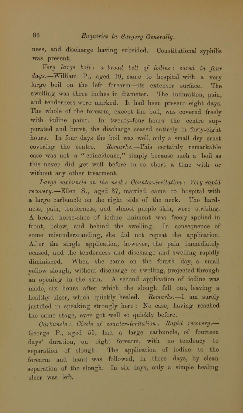 ness, and discharge having subsided. Constitutional syphilis was present. Very large boil ; a broad belt of iodine: cured in four days.—William P., aged 19, came to hospital with a very large boil on the left forearm—its extensor surface. The swelling was three inches in diameter. The indui’ation, pain, and tenderness were marked. It had been present eight days. The whole of the forearm, except the boil, was covered freely with iodine paint. In twenty-four hours the centre sup- purated and burst, the discharge ceased entirely in forty-eight hours. In four days the boil was well, only a small dry crust covering the centre. Remarks.—This certainly remarkable case was not a “ coincidence,^^ simply because such a boil as this never did get well before in so short a time with or without any other treatment. Large carbuncle on the neck: Counter-irritation : Very rapid recovery.—Ellen S., aged 37, married, came to hospital with a large carbuncle on the right side of the neck. The hard- ness, pain, tenderness, and almost purple skin, were striking. A broad horse-shoe of iodine liniment was freely applied in front, below, and behind the swelling. In consequence of some misunderstanding, she did not repeat the application. After the single application, however, the pain immediately ceased, and the tenderness and discharge and swelling rapidly diminished. When she came on the fourth day, a small yellow slough, without discharge or swelling, pi’ojected through an opening in the skin. A second application of iodine was made, six hours after which the slough fell out, leaving a healthy ulcer, which quickly healed. Remarks.—I am surely justified in speaking sti’ongly here : No case, having reached the same stage, ever got well so quickly before. Carbuncle : Circle of counter-irritation : Rapid recovery.— George P., aged 55, had a large carbuncle, of fourteen days^ duration, on right forearm, with no tendency to separation of slough. The application of iodine to the forearm and hand was followed, in three days, by clean separation of the slough. In six days, only a simple healing ulcer was left.