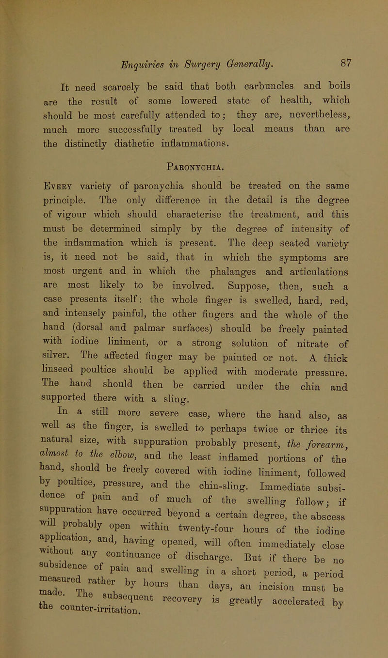 It need scarcely be said that both carbuncles and boils are the result of some lowered state of healthy which should be most carefully attended to; they are, nevertheless, much more successfully treated by local means than are the distinctly diathetic inflammations. Paronychia. Every variety of paronychia should be treated on the same principle. The only difierence in the detail is the degree of vigour which should characterise the treatment, and this must be determined simply by the degree of intensity of the inflammation which is present. The deep seated variety is, it need not be said, that in which the symptoms are most urgent and in which the phalanges and articulations are most likely to be involved. Suppose, then, such a case presents itself: the whole finger is swelled, hard, red, and intensely painful, the other fingers and the whole of the hand (dorsal and palmar surfaces) should be freely painted with iodine liniment, or a strong solution of nitrate of silver. The affected finger may be painted or not. A thick linseed poultice should be applied with moderate pressure. The hand should then be carried under the chin and supported there with a sling. In a still more severe case, where the hand also, as well as the finger, is swelled to perhaps twice or thrice its natural size, with suppuration probably present, the forearm, almost to the elbow, and the least inflamed portions of the hand, should be freely covered with iodine liniment, followed by poultice, pressure, and the chin-sling. Immediate subsi- dence of pain and of much of the swelling follow; if suppuration have occurred beyond a certain degree, the abscess wi pro ably open within twenty-four hours of the iodine application, and, having opened, will often immediately close witliont any continuance of discharge. But if there be no u SI ence of pain and swelling in a short period, a period madr^^^rii^^^ incision must be tbfl r.' ^ ^ recovery is greatly accelerated by the counter-irritation. & ^ ^ ny