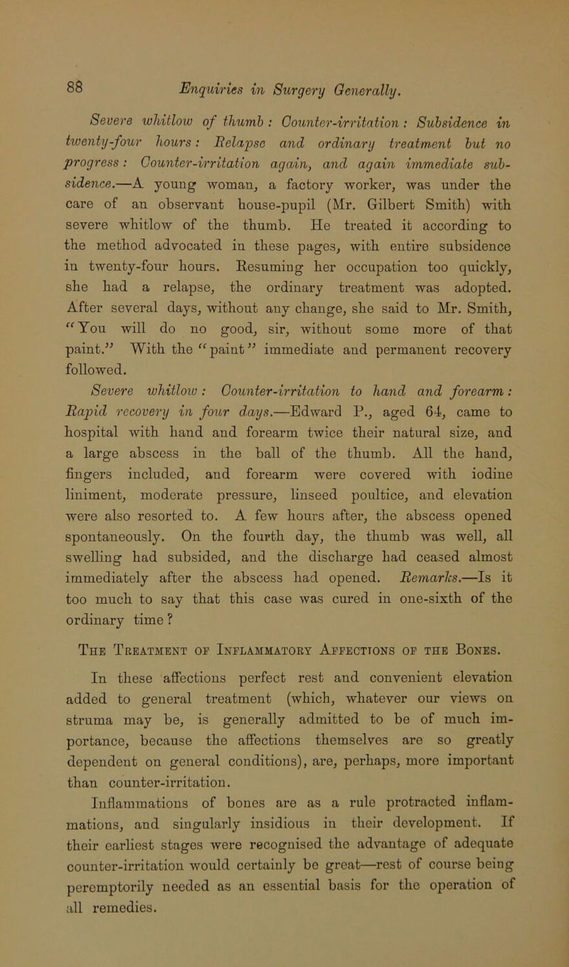 Severe whitlow of thumb : Oounter-irritation : Subsidence in twenty-four hours: Relapse and ordinary treatmsnt but no progress: Counter-irritation again, and again immediate sub- sidence.—A young woman, a factory worker, was under tke care of an observant house-pupil (Mr. Gilbert Smith) with severe whitlow of the thumb. He treated it according to the method advocated in these pages, with entire subsidence in twenty-four hours. Eesumiug her occupation too quickly, she had a relapse, the ordiuary treatment was adopted. After several days, without any change, she said to Mr. Smith, ^“^Tou will do no good, sir, without some more of that paint.^' With the paint immediate and permanent recovery followed. Severe whitloiu : Counter-irritation to hand and forearm: Rapid recovery in four days.—Edward P., aged 64, came to hospital with hand and forearm twice their natural size, and a large abscess in the ball of the thumb. All the hand, fingers included, and forearm were covered with iodine liniment, moderate pressure, linseed poultice, and elevation were also resorted to. A few hours after, the abscess opened spontaneously. On the fourth day, the thumb was well, all swelling had subsided, and the discharge had ceased almost immediately after the abscess had opened. Remarks.—Is it too much to say that this case was cured in one-sixth of the ordinary time ? The Treatment of Inflammatory Affections of the Bones. In these affections perfect rest and convenient elevation added to general treatment (which, whatever our views on struma may be, is generally admitted to be of much im- portance, because the affections themselves are so greatly dependent on general conditions), are, perhaps, more important than counter-irritation. Inflammations of bones ai’e as a rule protracted inflam- mations, and singularly insidious in their development. If their earliest stages were recognised the advantage of adequate counter-irritation would certainly be great—rest of course being peremptorily needed as an essential basis for the operation of all remedies.
