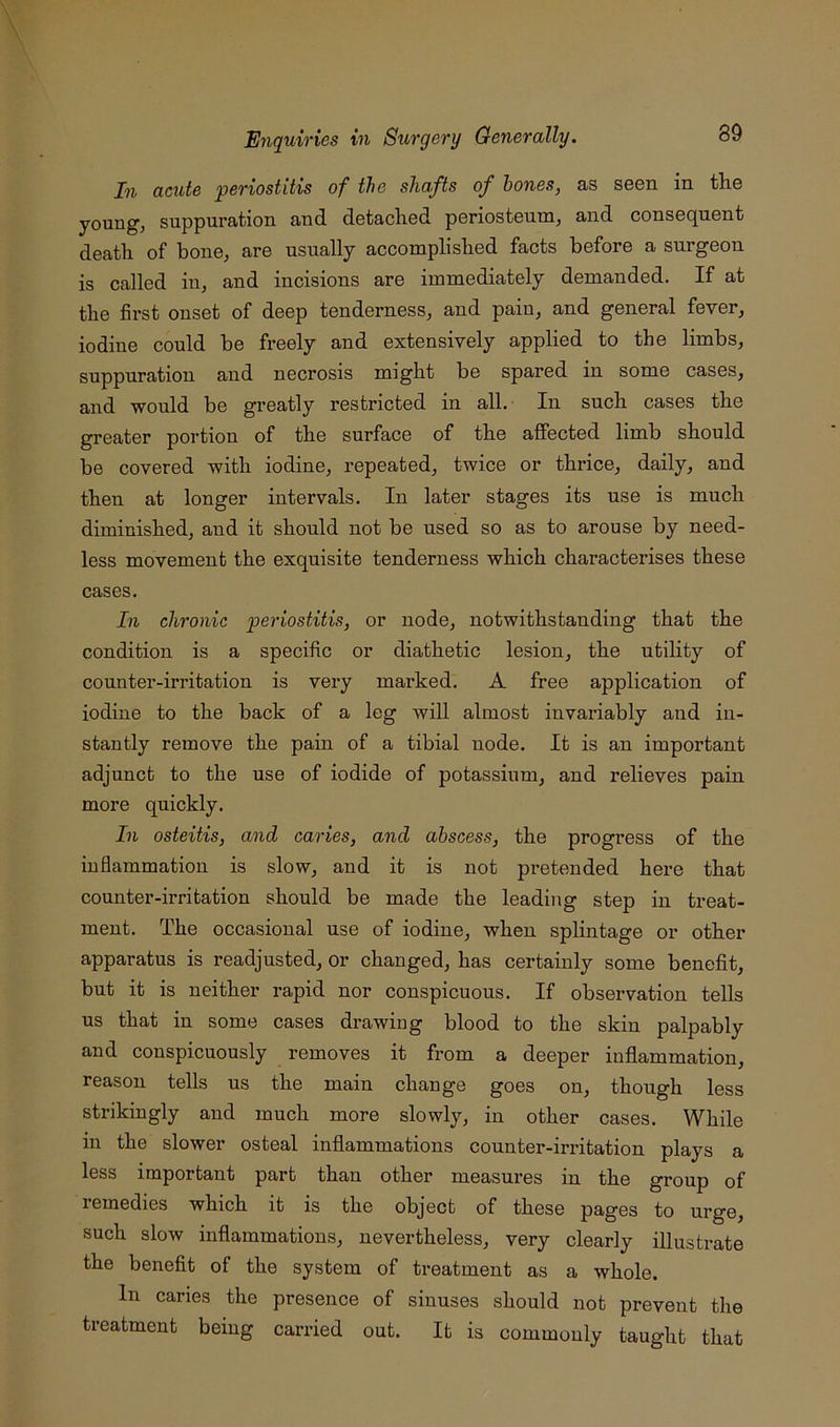 In acute 'periostitis of the shafts of hones, as seen in the young, suppuration and detached periosteum, and consequent death of bone, are usually accomplished facts before a sui’geon is called in, and incisions are immediately demanded. If at the first onset of deep tenderness, and pain, and general fever, iodine could be freely and extensively applied to the limbs, suppuration and necrosis might be spared in some cases, and would be greatly restricted in all. In such cases the greater portion of the surface of the affected limb should be covered with iodine, repeated, twice or thrice, daily, and then at longer intervals. In later stages its use is much diminished, and it should not be used so as to arouse by need- less movement the exquisite tenderness which characterises these cases. In chronic periostitis, or node, notwithstanding that the condition is a specific or diathetic lesion, the utility of counter-irritation is very marked. A free application of iodine to the back of a leg will almost invariably and in- stantly remove the pain of a tibial node. It is an important adjunct to the use of iodide of potassium, and relieves pain more quickly. In osteitis, and caries, and abscess, the progress of the inflammation is slow, and it is not pretended here that counter-irritation should be made the leading step in treat- ment. The occasional use of iodine, when splintage or other apparatus is readjusted, or changed, has certainly some benefit, but it is neither rapid nor conspicuous. If observation tells us that in some cases drawing blood to the skin palpably and conspicuously removes it from a deeper inflammation, reason tells us the main change goes on, though less strikingly and much more slowly, in other cases. While in the slower osteal inflammations counter-irritation plays a less important part than other measures in the group of I’emedies which it is the object of these pages to urge, such slow inflammations, nevertheless, very clearly illustrate the benefit of the system of treatment as a whole. In caries the presence of sinuses should not prevent the treatment being carried out. It is commonly taught that