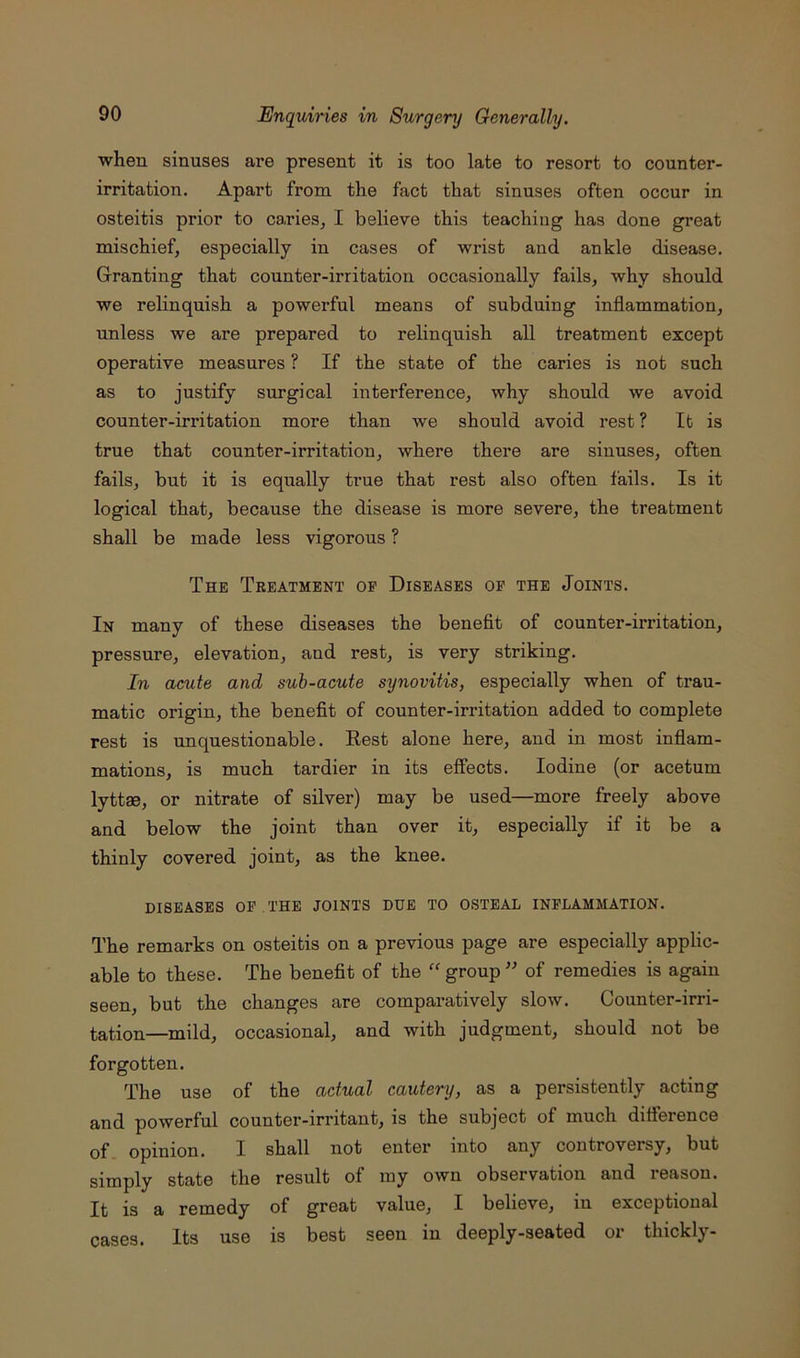 ■when sinuses are present it is too late to resort to counter- irritation. Apart from the fact that sinuses often occur in osteitis prior to caries, I believe this teaching has done great mischief, especially in cases of wrist and ankle disease. Granting that counter-irritation occasionally fails, why should we relinquish a powerful means of subduing inflammation, unless we are prepared to relinquish all treatment except operative measures ? If the state of the caries is not such as to justify surgical interference, why should we avoid counter-irritation more than we should avoid rest ? It is true that counter-irritation, where there are sinuses, often fails, but it is equally true that rest also often fails. Is it logical that, because the disease is more severe, the treatment shall be made less vigorous ? The Treatment of Diseases of the Joints. In many of these diseases the benefit of counter-irritation, pressure, elevation, and rest, is very striking. In acute and suh-acute synovitis, especially when of trau- matic origin, the benefit of counter-irritation added to complete rest is unquestionable. Rest alone here, and in most inflam- mations, is much tardier in its effects. Iodine (or acetum lyttae, or nitrate of silver) may be used—more freely above and below the joint than over it, especially if it be a thinly covered joint, as the knee. DISEASES OF THE JOINTS DUE TO OSTEAL INFLAMMATION. The remarks on osteitis on a previous page are especially applic- able to these. The benefit of the group ” of remedies is again seen, but the changes are comparatively slow. Counter-irri- tation—mild, occasional, and with judgment, should not be forgotten. The use of the actual cautery, as a persistently acting and powerful counter-irritant, is the subject of much difference of opinion. I shall not enter into nny controversy, but simply state the result of my own observation and reason. It is a remedy of great value, I believe, in exceptional cases. Its use is best seen in deeply-seated or thickly-