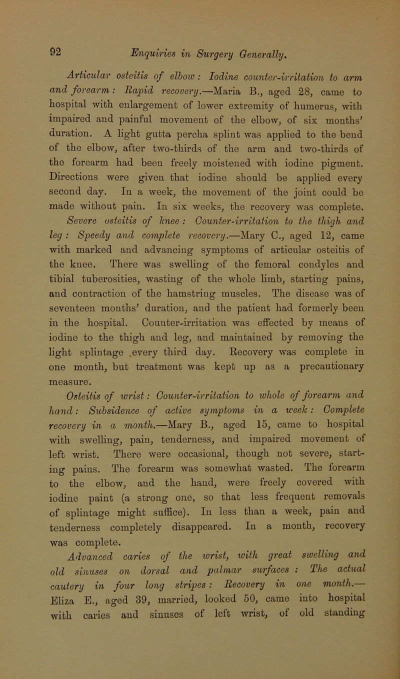 Articular osteitis of elbow : Iodine counter-irritation to arm and forearm: Rapid recovery,—Maria B., aged 28, came to hospital with enlargement of lower extremity of humerus, with impaired and painful movement of the elbow, of six months’ duration. A light gutta percha splint was applied to the bend of the elbow, after two-thirds of the arm and two-thirds of the forearm had been freely moistened with iodine pigment. Directions were given that iodine should be applied every second day. In a week, the movement of the joint could be made without pain. In six weeks, the recovery was complete. Severe osteitis of Jcnee : Counter-irritation to the thigh and leg : Speedy and complete recovery.—Mary C., aged 12, came with marked and advancing symptoms of articular osteitis of the knee. There was swelling of the femoral condyles and tibial tuberosities, wasting of the whole hmb, starting pains, and contraction of the hamstring muscles. The disease was of seventeen months’ duration, and the patient had formerly been in the hospital. Counter-irritation was effected by means of iodine to the thigh and leg, and maintained by removing the hght splintage .every third day. Recovery was complete in one month, but treatment was kept up as a precautionary measure. Osteitis of wrist: Counter-irritation to whole of forearm and hand: Subsidence of active symptoms in a weeh: Complete recovery in a month.—Mary B., aged 15, came to hospital with swelling, pain, tenderness, and impaired movement of left wrist. There were occasional, though not severe, start- ing pains. The foi’earm was somewhat wasted. The forearm to the elbow, and the hand, were freely covered with iodine paint (a strong one, so that less frequent removals of splintage might suffice). In less than a week, pain and tenderness completely disappeared. In a month, recovery was complete. Advanced caries of the wrist, with great swelling and old sinuses on dorsal and palmar surfaces : The actual cautery in four long stripes: Recovery in one month.— Ehza E., aged 39, married, looked 50, came into hospital with caries and sinuses of left wrist, of old standing