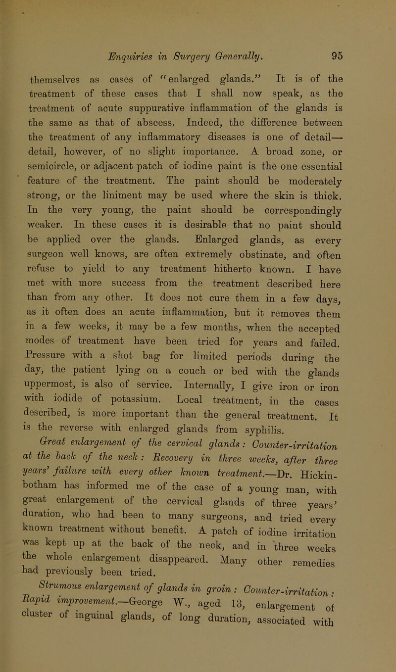 themselves as cases of enlarged glands/^ It is of the treatment of these cases that I shall now speak^ as the treatment of acute suppurative inflammation of the glands is the same as that of abscess. Indeed, the difference between the treatment of any inflammatory diseases is one of detail— detail, however, of no slight importance. A broad zone, or semicircle, or adjacent patch of iodine paint is the one essential feature of the treatment. The paint should be moderately strong, or the liniment may be used where the skin is thick. In the very young, the paint should be correspondingly weaker. In these cases it is desirable that no paint should be apphed over the glands. Enlarged glands, as every surgeon well knows, are often extremely obstinate, and often refuse to yield to any treatment hitherto known. I have met with more success from the treatment described here than from any other. It does not cure them in a few days, as it often does an acute inflammation, but it removes them in a few weeks, it may be a few months, when the accepted modes of treatment have been tried for years and failed. Pressure with a shot bag for limited periods during the day, the patient lying on a couch or bed with the glands uppermost, is also of service. Internally, I give iron or iron with iodide of potassium. Local treatment, in the cases described, is more important than the general ti’eatment. It is the reverse with enlarged glands from syphilis. Great enlargement of the cervical glands: Gounter-irritation at the hack of the neck : Recovery in three weeks, after three years' failure with every other known treatment.—Dr. Hickin- botham has informed me of the case of a young man, with great enlargement of the cervical glands of three years ^ duration, who had been to many surgeons, and tried every known treatment without benefit. A patch of iodine irritation was kept up at the back of the neck, and in three weeks the whole enlargement disappeared. Many other remedies had previously been tried. Strumous enlargement of glands in groin ; Gounter-irritation • B^pid improMmmi.—George W., aged 13, enlargement of cluster of mguinal glands, of long duration, associated irith