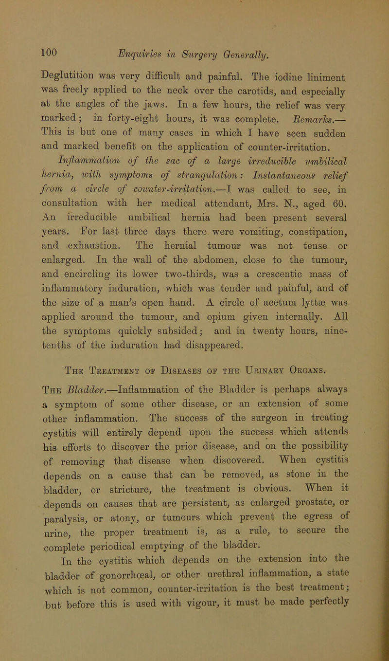 DeglutitioD was very difficult and painful. The iodine liniment was freely applied to the neck over the carotids, and especially at the angles of the jaws. In a few hours, the relief was very mai’ked; in forty-eight houi's, it was complete. Remarlcs.— This is but one of many cases in which I have seen sudden and marked benefit on the application of counter-irritation. Inflammation of the sac of a large irreducible umbilical hernia, with symptoms of strangulation: Instantaneous relief from a circle of counter-irritation.—I was called to see, in consultation with her medical attendant, Mrs. N., aged 60. An irreducible umbilical hernia had been present several years. For last three days there were vomiting, constipation, and exhaustion. The heimial tumour was not tense or enlarged. In the wall of the abdomen, close to the tumour, and encircling its lower two-thirds, was a crescentic mass of inflammatory induration, which was tender and painful, and of the size of a man’s open hand. A circle of acetum lyttm was applied around the tumour, and opium given internally. All the symptoms quickly subsided; and in twenty hours, nine- tenths of the induration had disappeared. The Treatment of Diseases of the Urinary Organs. The Bladder.—Inflammation of the Bladder is perhaps always a symptom of some other disease, or an extension of some other inflammation. The success of the surgeon in treating cystitis will entirely depend upon the success which attends his efforts to discover the prior disease, and on the possibility of removing that disease when discovered. When cystitis depends on a cause that can be removed, as stone in the bladdei', or stricture, the treatment is obvious. When it depends on causes that are persistent, as enlarged prostate, or paralysis, or atony, or tumours which prevent the egress of urine, the proper treatment is, as a rule, to secure the complete periodical emptying of the bladder. In the cystitis which depends on the extension into the bladder of gonorrhoeal, or other urethral inflammation, a state which is not common, counter-irritation is the best treatment; but before this is used with vigour, it must be made perfectly