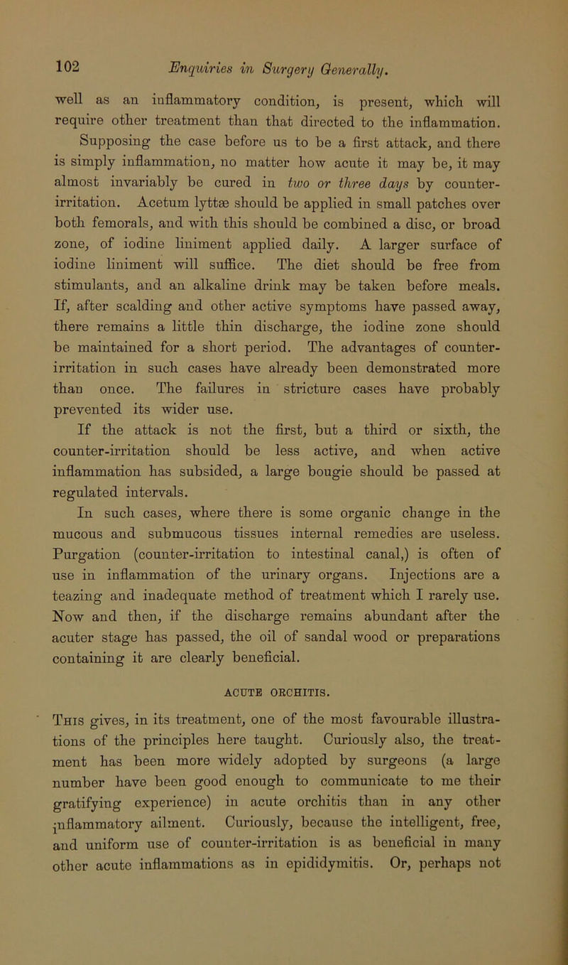 well as an inflammatory condition, is present, which will require other treatment than that directed to the inflammation. Supposing the case before us to be a first attack, and there is simply inflammation, no matter how acute it may be, it may almost invariably be cured in two or three days by counter- irritation. Acetum lyttas should be applied in small patches over both femorals, and with this should be combined a disc, or broad zone, of iodine liniment applied daily. A larger surface of iodine liniment will suflSce. The diet should be free from stimulants, and an alkaline drink may be taken before meals. If, after scalding and other active symptoms have passed away, there remains a little thin discharge, the iodine zone should be maintained for a short period. The advantages of counter- irritation in such cases have already been demonstrated more than once. The failures in stricture cases have probably prevented its wider use. If the attack is not the first, but a third or sixth, the counter-irritation should be less active, and when active inflammation has subsided, a large bougie should be passed at regulated intervals. In such cases, where there is some organic change in the mucous and submucous tissues internal remedies are useless. Purgation (counter-irritation to intestinal canal,) is often of use in inflammation of the urinary organs. Injections are a teazing and inadequate method of treatment which I rarely use. Now and then, if the discharge remains abundant after the acuter stage has passed, the oil of sandal wood or preparations containing it are clearly beneficial. ACUTE ORCHITIS. This gives, in its treatment, one of the most favourable illustra- tions of the principles here taught. Curiously also, the treat- ment has been more widely adopted by surgeons (a large number have been good enough to communicate to me their gratifying experience) in acute orchitis than in any other inflammatory ailment. Curiously, because the intelligent, free, and uniform use of counter-irritation is as beneficial in many other acute inflammations as in epididymitis. Or, perhaps not