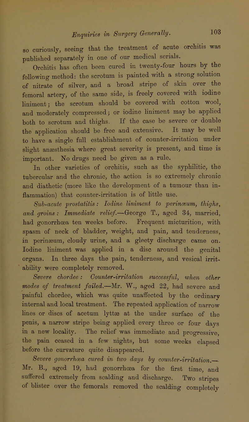 so curiously, seeing that the treatment of acute orchitis was published separately in one of our medical serials. Orchitis has often been cured in twenty-four hours by the following method; the scrotum is painted with a strong solution of nitrate of silver, and a broad stripe of skin over the femoral artery, of the same side, is freely covered with iodine liniment; the scrotum should be covered with cotton wool, and moderately compressed; or iodine liniment may be applied both to scrotum and thighs. If the case be severe or double the application should be free and extensive. It may be well to have a single full establishment of counter-irritation under shght anaesthesia where great severity is present, and time is important. No drugs need be given as a rule. In other varieties of orchitis, such as the syphilitic, the tubercular and the chronic, the action is so extremely chronic and diathetic (more like the development of a tumour than in- flammation) that counter-irritation is of little use. Sub-acute 'prostatitis: Iodine liniment to perinceum, thighs, and groins : Immediate relief.—George T., aged 34, married, had gonorrhoea ten weeks before. Frequent micturition, with spasm of neck of bladder, weight, and pain, and tenderness, in peringeum, cloudy urine, and a gleety discharge came on. Iodine liniment was applied in a disc around the genital organs. In three days the pain, tenderness, and vesical irrit- abihty were completely removed. Severe chordee: Counter-irritation successful, when other modes of treatment failed.—Mr. W., aged 22, had severe and painful chordee, which was quite unafiected by the ordinary internal and local treatment. The repeated application of narrow lines or discs of acetum lyttae at the under surface of the penis, a narrow stripe being applied every three or four days in a new locality. The relief was immediate and progressive, the pain ceased in a few nights, but some weeks elapsed before the curvature quite disappeared. Severe gonorrhoea cured in two days by counter-irritation. Mr. B., aged 19, had gonorrhoea for the first time, and suffered extremely from scalding and discharge. Two stripes of blister over the femorals removed the scalding completely