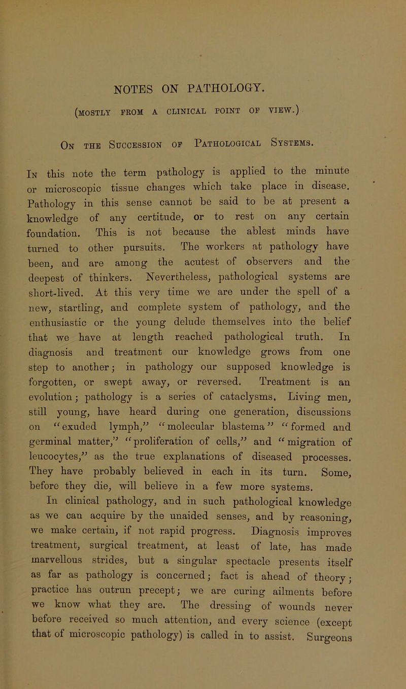 NOTES ON PATHOLOGY. (mostly from a clinical point op view.) On the Succession of Pathological Systems. In this note the term pathology is applied to the minute or microscopic tissue changes which take place in disease. Pathology in this sense cannot be said to be at present a knowledge of any certitude, or to rest on any certain foundation. This is not because the ablest minds have turned to other pursuits. The workers at pathology have been, and are among the acutest of observers and the deepest of thinkers. Nevertheless, pathological systems are short-lived. At this very time we are under the spell of a new, startling, and complete system of pathology, and the enthusiastic or the young delude themselves into the belief that we have at length reached pathological truth. In diagnosis and treatment our knowledge grows from one step to another; in pathology our supposed knowledge is forgotten, or swept away, or reversed. Treatment is an evolution; pathology is a series of cataclysms. Living men, still young, have heard during one generation, discussions on exuded lymph,^'’ “ molecular blastema formed and germinal matter,’^ proliferation of cells,^^ and ‘‘ migration of leucocytes,^^ as the true explanations of diseased processes. They have probably believed in each in its turn. Some, before they die, will believe in a few more systems. In clinical pathology, and in such pathological knowledge as we can acquire by the unaided senses, and by reasoning, we make certain, if not rapid progress. Diagnosis improves treatment, surgical treatment, at least of late, has made marvellous strides, but a singular spectacle presents itself as far as pathology is concerned; fact is ahead of theory; practice has outrun precept; we are curing ailments before we know what they are. The dressing of wounds never before received so much attention, and every science (except that of microscopic pathology) is called in to assist. Surgeons