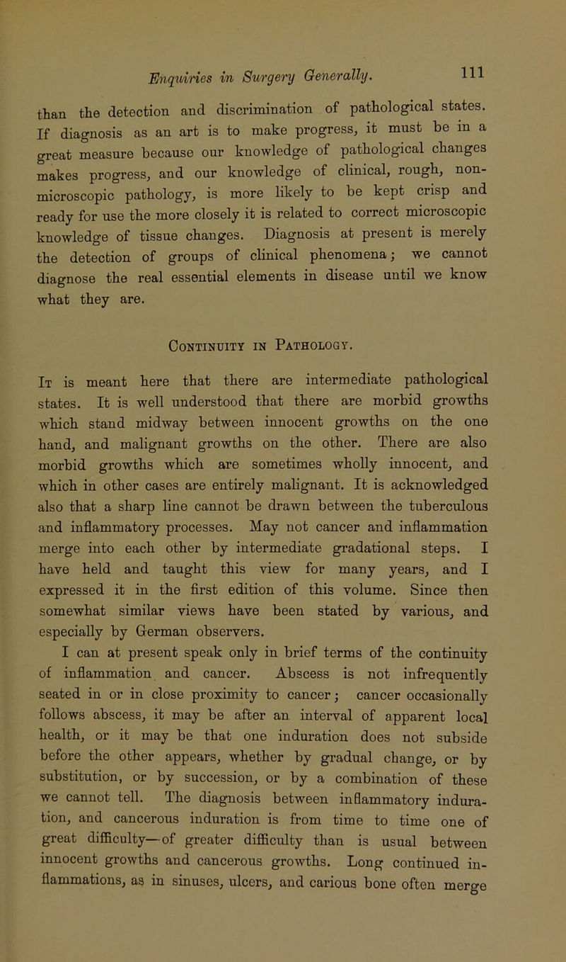 than the detection and discrimination of pathological states. If diagnosis as an art is to make progress^ it must be in a great measure because our knowledge of pathological changes makes progress, and our knowledge of clinical, rough, non- microscopic pathology, is more likely to be kept crisp and ready for use the more closely it is related to correct microscopic knowledge of tissue changes. Diagnosis at present is merely the detection of groups of clinical phenomena; we cannot diagnose the real essential elements in disease until we know what they are. Continuity in Pathology. It is meant here that there are intermediate pathological states. It is well understood that there are morbid growths which stand midway between innocent growths on the one hand, and malignant growths on the other. There are also morbid growths which are sometimes wholly innocent, and which in other cases are entirely malignant. It is acknowledged also that a sharp line cannot be drawn between the tuberculous and inflammatory processes. May not cancer and inflammation merge into each other by intermediate gradational steps. I have held and taught this view for many years, and I expressed it in the first edition of this volume. Since then somewhat similar views have been stated by various, and especially by German observers. I can at present speak only in brief terms of the continuity of inflammation and cancer. Abscess is not infrequently seated in or in close proximity to cancer; cancer occasionally follows abscess, it may be after an interval of apparent local health, or it may be that one induration does not subside before the other appears, whether by gradual change, or by substitution, or by succession, or by a combination of these we cannot tell. The diagnosis between inflammatory indura- tion, and cancerous induration is from time to time one of great difficulty—of greater difficulty than is usual between innocent growths and cancerous growths. Long continued in- flammations, as in sinuses, ulcers, and carious bone often merge