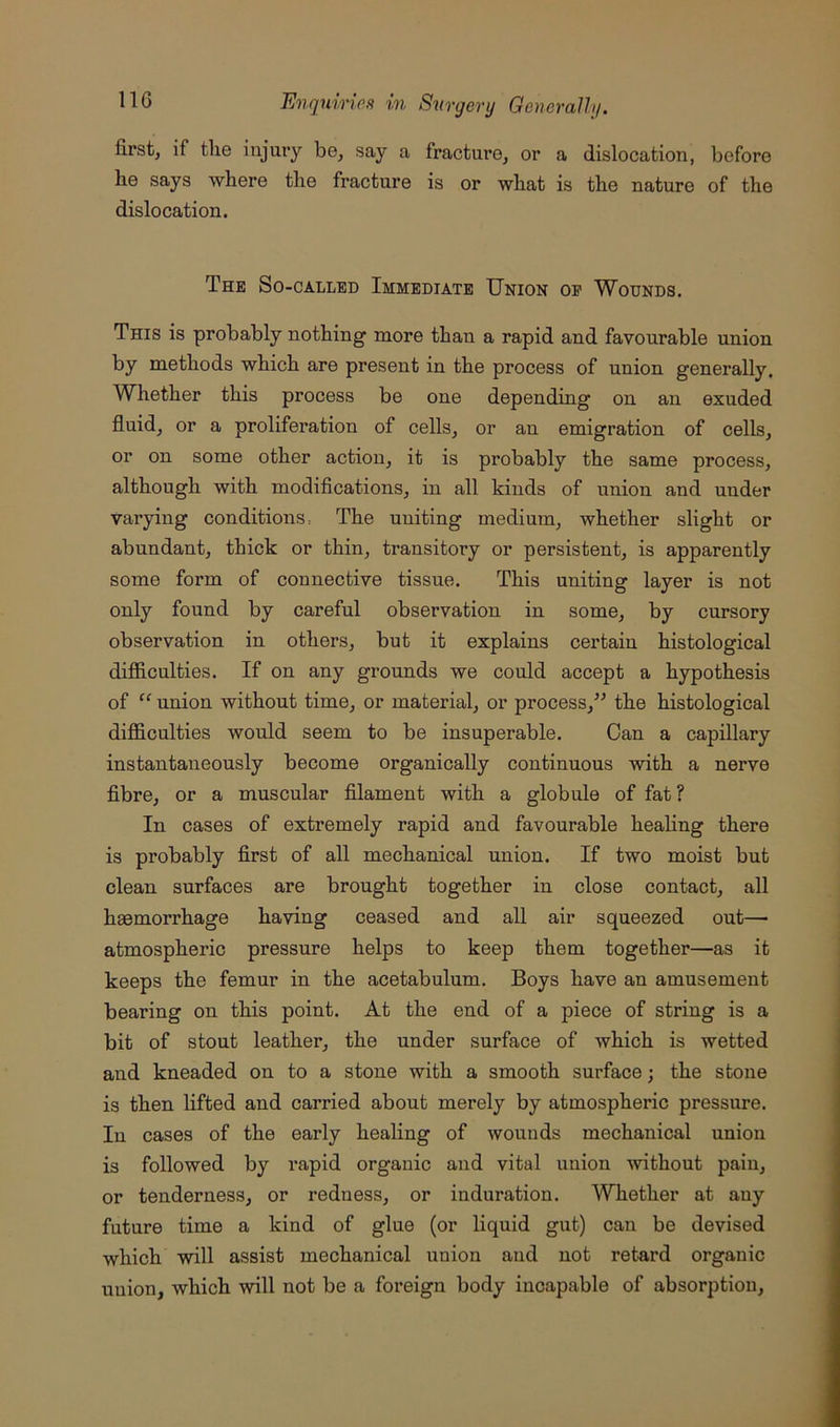 first, if tlie injury be, Scay a fracture, or a dislocation, before he says where the fracture is or what is the nature of the dislocation. The So-called Immediate Union op Wounds. This is probably nothing more than a rapid and favourable union by methods which are present in the process of union generally. Whether this process be one depending on an exuded fluid, or a proliferation of cells, or an emigration of cells, or on some other action, it is probably the same process, although with modifications, in all kinds of union and under varying conditions. The uniting medium, whether slight or abundant, thick or thin, transitory or persistent, is apparently some form of connective tissue. This uniting layer is not only found by careful observation in some, by cursory observation in others, but it explains certain histological difiiculties. If on any grounds we could accept a hypothesis of “ union without time, or material, or process,’^ the histological difficulties would seem to be insuperable. Can a capillary instantaneously become organically continuous with a nerve fibre, or a muscular filament with a globule of fat? In cases of extremely rapid and favourable healing there is probably first of all mechanical union. If two moist but clean surfaces are brought together in close contact, all haemorrhage having ceased and all air squeezed out— atmospheric pressure helps to keep them together—as it keeps the femur in the acetabulum. Boys have an amusement bearing on this point. At the end of a piece of string is a bit of stout leather, the under surface of which is wetted and kneaded on to a stone with a smooth surface; the stone is then lifted and carried about merely by atmospheric pressure. In cases of the early healing of wounds mechanical union is followed by rapid organic and vital union without pain, or tenderness, or redness, or induration. Whether at any future time a kind of glue (or liquid gut) can be devised which will assist mechanical union and not retard organic union, which will not be a foreign body incapable of absorption.
